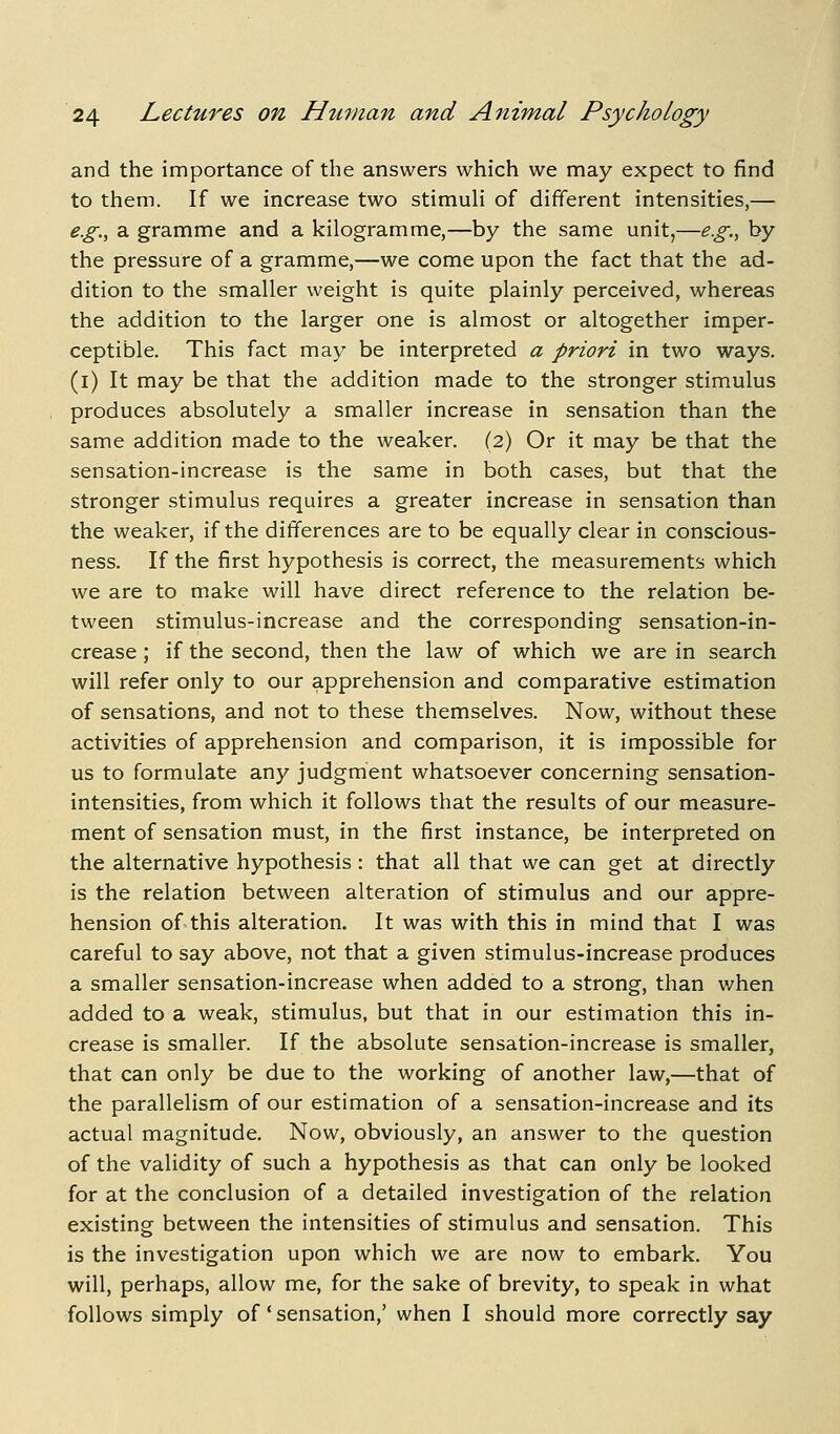 and the importance of the answers which we may expect to find to them. If we increase two stimuli of different intensities,— e.g., a gramme and a kilogramme,—by the same unit,—eg., by the pressure of a gramme,—we come upon the fact that the ad- dition to the smaller weight is quite plainly perceived, whereas the addition to the larger one is almost or altogether imper- ceptible. This fact may be interpreted a priori in two ways. (i) It may be that the addition made to the stronger stimulus produces absolutely a smaller increase in sensation than the same addition made to the weaker. (2) Or it may be that the sensation-increase is the same in both cases, but that the stronger stimulus requires a greater increase in sensation than the weaker, if the differences are to be equally clear in conscious- ness. If the first hypothesis is correct, the measurements which we are to make will have direct reference to the relation be- tween stimulus-increase and the corresponding sensation-in- crease ; if the second, then the law of which we are in search will refer only to our apprehension and comparative estimation of sensations, and not to these themselves. Now, without these activities of apprehension and comparison, it is impossible for us to formulate any judgment whatsoever concerning sensation- intensities, from which it follows that the results of our measure- ment of sensation must, in the first instance, be interpreted on the alternative hypothesis: that all that we can get at directly is the relation between alteration of stimulus and our appre- hension of this alteration. It was with this in mind that I was careful to say above, not that a given stimulus-increase produces a smaller sensation-increase when added to a strong, than v/hen added to a weak, stimulus, but that in our estimation this in- crease is smaller. If the absolute sensation-increase is smaller, that can only be due to the working of another law,—that of the parallelism of our estimation of a sensation-increase and its actual magnitude. Now, obviously, an answer to the question of the validity of such a hypothesis as that can only be looked for at the conclusion of a detailed investigation of the relation existing between the intensities of stimulus and sensation. This is the investigation upon which we are now to embark. You will, perhaps, allow me, for the sake of brevity, to speak in what follows simply of' sensation,' when I should more correctly say