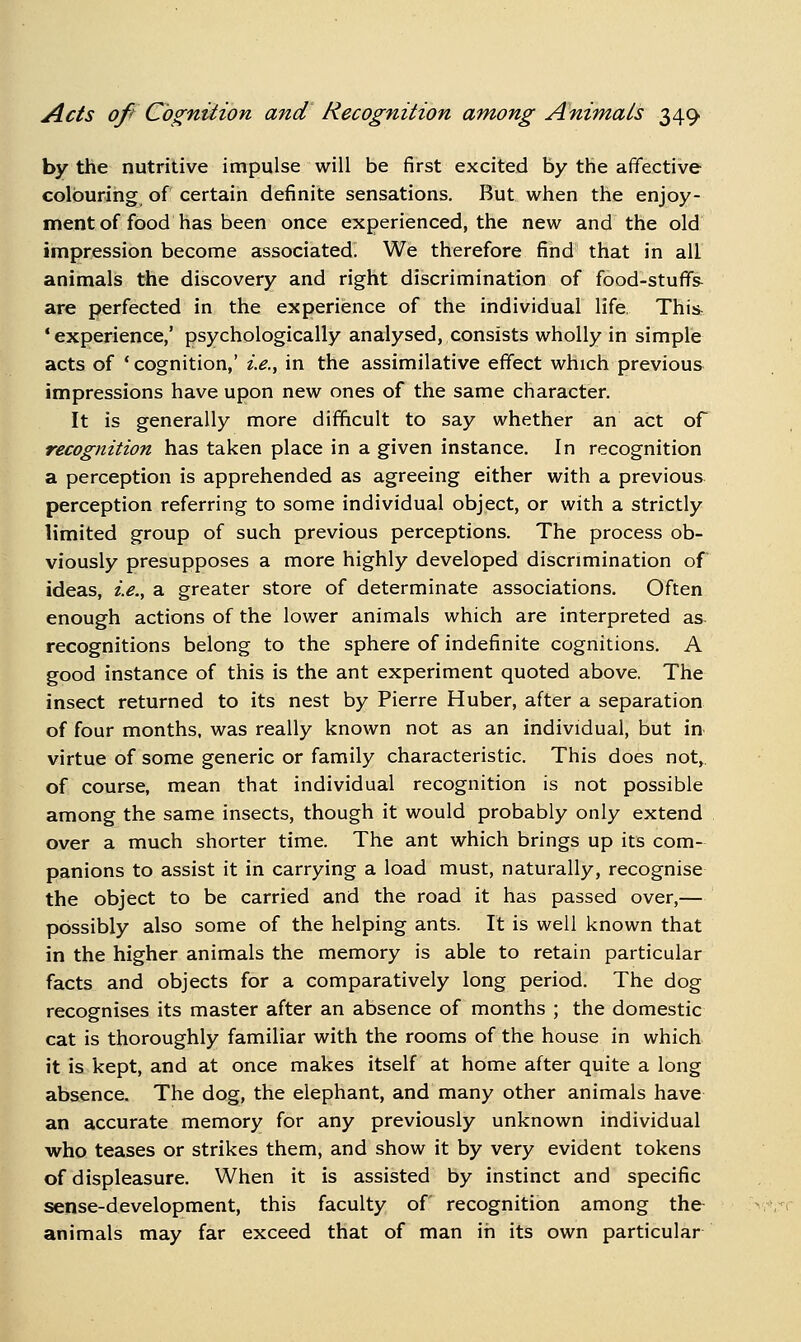 by the nutritive impulse will be first excited by the affective colouring of certain definite sensations. But when the enjoy- ment of food has been once experienced, the new and the old impression become associated. We therefore find that in all animals the discovery and right discrimination of food-stuffs^ are perfected in the experience of the individual life. This^ 'experience,' psychologically analysed, consists wholly in simple acts of * cognition,' i.e., in the assimilative effect which previous impressions have upon new ones of the same character. It is generally more difficult to say whether an act of recognition has taken place in a given instance. In recognition a perception is apprehended as agreeing either with a previous perception referring to some individual object, or with a strictly limited group of such previous perceptions. The process ob- viously presupposes a more highly developed discrimination of ideas, i.e., a greater store of determinate associations. Often enough actions of the lower animals which are interpreted as recognitions belong to the sphere of indefinite cognitions. A good instance of this is the ant experiment quoted above. The insect returned to its nest by Pierre Huber, after a separation of four months, was really known not as an individual, but in virtue of some generic or family characteristic. This does not,, of course, mean that individual recognition is not possible among the same insects, though it would probably only extend over a much shorter time. The ant which brings up its com- panions to assist it in carrying a load must, naturally, recognise the object to be carried and the road it has passed over,— possibly also some of the helping ants. It is well known that in the higher animals the memory is able to retain particular facts and objects for a comparatively long period. The dog recognises its master after an absence of months ; the domestic cat is thoroughly familiar with the rooms of the house in which it is kept, and at once makes itself at home after quite a long absence. The dog, the elephant, and many other animals have an accurate memory for any previously unknown individual who teases or strikes them, and show it by very evident tokens of displeasure. When it is assisted by instinct and specific sense-development, this faculty of recognition among the animals may far exceed that of man in its own particular