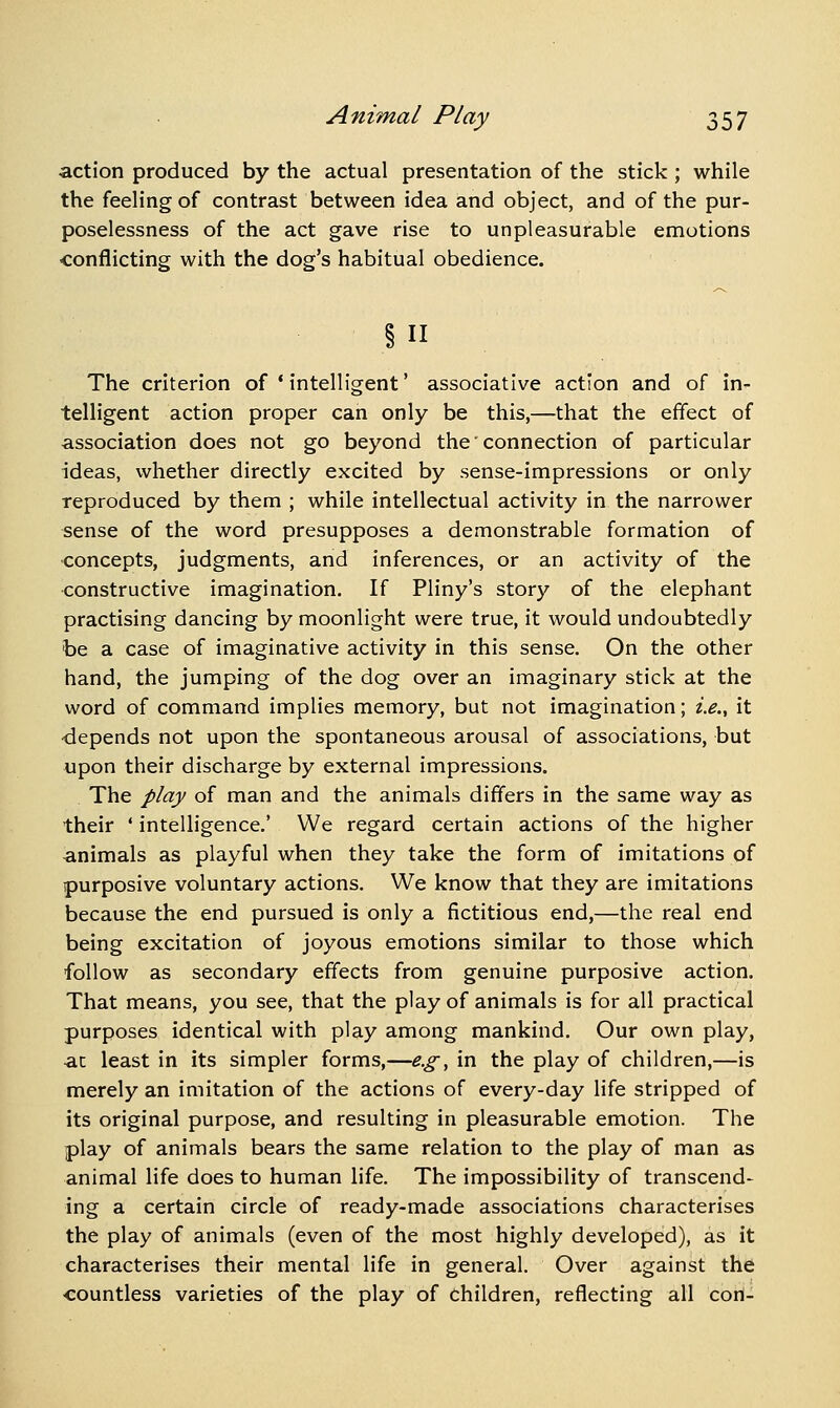 action produced by the actual presentation of the stick ; while the feeling of contrast between idea and object, and of the pur- poselessness of the act gave rise to unpleasurable emotions ■conflicting with the dog's habitual obedience. §11 The criterion of * intelligent' associative action and of in- telligent action proper can only be this,—that the effect of association does not go beyond the connection of particular ideas, whether directly excited by sense-impressions or only reproduced by them ; while intellectual activity in the narrower sense of the word presupposes a demonstrable formation of concepts, judgments, and inferences, or an activity of the constructive imagination. If Pliny's story of the elephant practising dancing by moonlight were true, it would undoubtedly be a case of imaginative activity in this sense. On the other hand, the jumping of the dog over an imaginary stick at the word of command implies memory, but not imagination; i.e.^ it -depends not upon the spontaneous arousal of associations, but upon their discharge by external impressions. The play of man and the animals differs in the same way as their ' intelligence.' We regard certain actions of the higher animals as playful when they take the form of imitations of purposive voluntary actions. We know that they are imitations because the end pursued is only a fictitious end,—the real end being excitation of joyous emotions similar to those which follow as secondary effects from genuine purposive action. That means, you see, that the play of animals is for all practical purposes identical with play among mankind. Our own play, ac least in its simpler forms,—e.g, in the play of children,—is merely an imitation of the actions of every-day life stripped of its original purpose, and resulting in pleasurable emotion. The play of animals bears the same relation to the play of man as animal life does to human life. The impossibility of transcend- ing a certain circle of ready-made associations characterises the play of animals (even of the most highly developed), as it characterises their mental life in general. Over against the countless varieties of the play of children, reflecting all con-