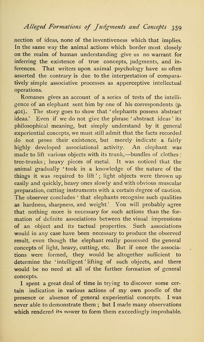nection of ideas, none of the inventiveness which that impHes. In the same way the animal actions which border most closely on the realm of human understanding give us no warrant for inferring the existence of true concepts, judgments, and in- ferences. That writers upon animal psychology have so often asserted the contrary is due to the interpretation of compara- tively simple associative processes as apperceptive intellectual operations. Romanes gives an account of a series of tests of the intelli- gence of an elephant sent him by one of his correspondents (p. 401). The story goes to show that 'elephants possess abstract ideas.' Even if we do not give the phrase ' abstract ideas ' its philosophical meaning, but simply understand by it general experiential concepts, we must still admit that the facts recorded do not prove their existence, but merely indicate a fairly highly developed associational activity. An elephant was made to lift various objects with its trunk,—bundles of clothes ; tree-trunks; heavy pieces of metal. It was noticed that the animal gradually ' took in a knowledge of the nature of the things it was required to lift' ; light objects were thrown up easily and quickly, heavy ones slowly and with obvious muscular preparation, cutting instruments with a certain degree of caution. The observer concludes ' that elephants recognise such qualities as hardness, sharpness, and weight' You will probably agree that nothing more is necessary for such actions than the for- mation of definite associations between the visual impressions of an object and its tactual properties. Such associations would in any case have been necessary to produce the observed result, even though the elephant really possessed the general concepts of light, heavy, cutting, etc. But if once the associa- tions were formed, they would be altogether sufficient to determine the ' intelligent' lifting of such objects, and there would be no need at all of the further formation of general concepts. I spent a great deal of time in trying to discover some cer- tain indication in various actions of my own poodle of the presence or absence of general experiential concepts. I was never able to demonstrate them ; but I made many observations which rendered it«? nower to form them exceedingly improbable.