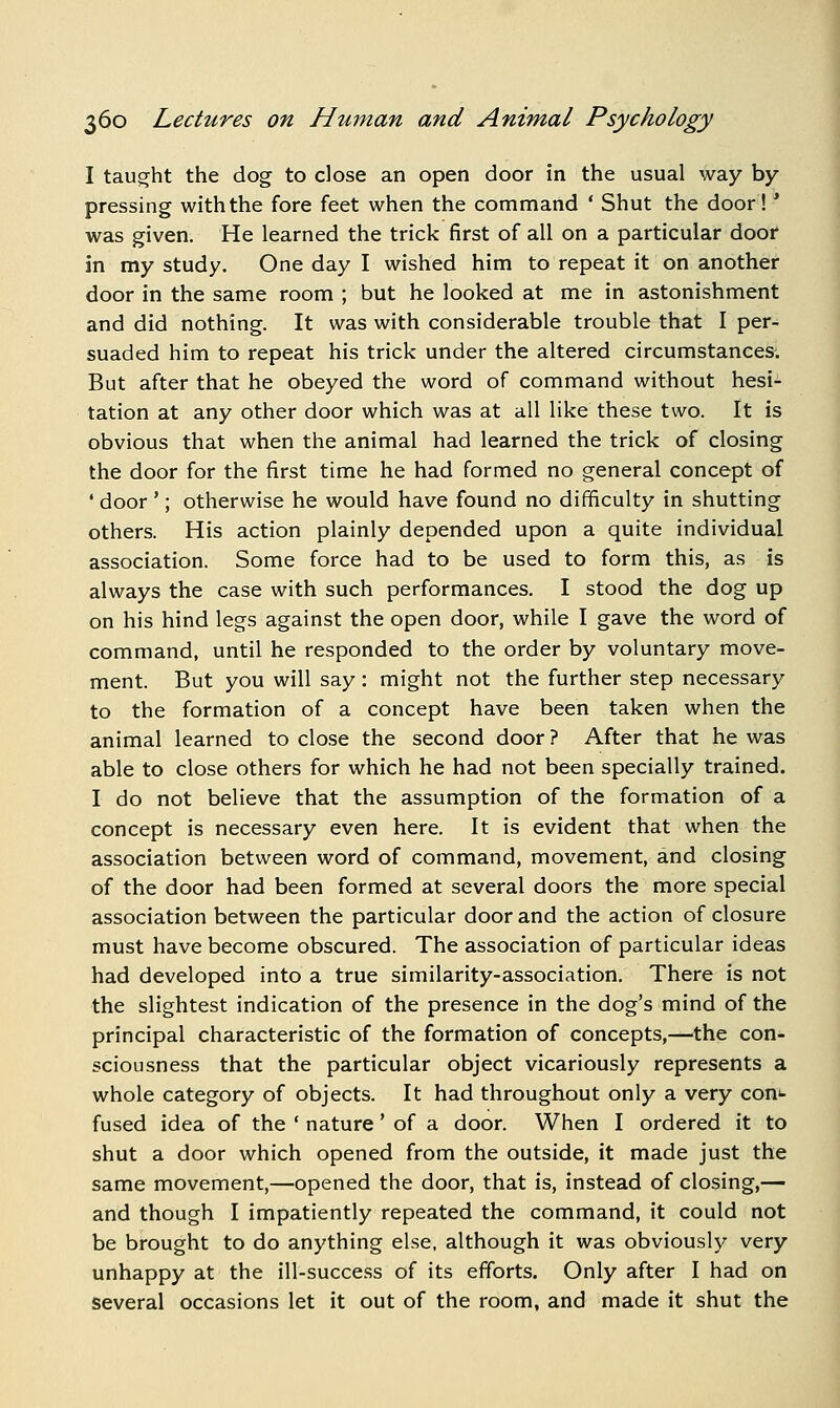 I taught the dog to close an open door in the usual way by- pressing with the fore feet when the command ' Shut the door!' was given. He learned the trick first of all on a particular door in my study. One day I wished him to repeat it on another door in the same room ; but he looked at me in astonishment and did nothing. It was with considerable trouble that I per- suaded him to repeat his trick under the altered circumstances. But after that he obeyed the word of command without hesi- tation at any other door which was at all like these two. It is obvious that when the animal had learned the trick of closing the door for the first time he had formed no general concept of ' door '; otherwise he would have found no difficulty in shutting others. His action plainly depended upon a quite individual association. Some force had to be used to form this, as is always the case with such performances. I stood the dog up on his hind legs against the open door, while I gave the word of command, until he responded to the order by voluntary move- ment. But you will say: might not the further step necessary to the formation of a concept have been taken when the animal learned to close the second door ? After that he was able to close others for which he had not been specially trained. I do not believe that the assumption of the formation of a concept is necessary even here. It is evident that when the association between word of command, movement, and closing of the door had been formed at several doors the more special association between the particular door and the action of closure must have become obscured. The association of particular ideas had developed into a true similarity-association. There is not the slightest indication of the presence in the dog's mind of the principal characteristic of the formation of concepts,—the con- sciousness that the particular object vicariously represents a whole category of objects. It had throughout only a very coni- fused idea of the ' nature' of a door. When I ordered it to shut a door which opened from the outside, it made just the same movement,—opened the door, that is, instead of closing,— and though I impatiently repeated the command, it could not be brought to do anything else, although it was obviously very unhappy at the ill-success of its efforts. Only after I had on several occasions let it out of the room, and made it shut the