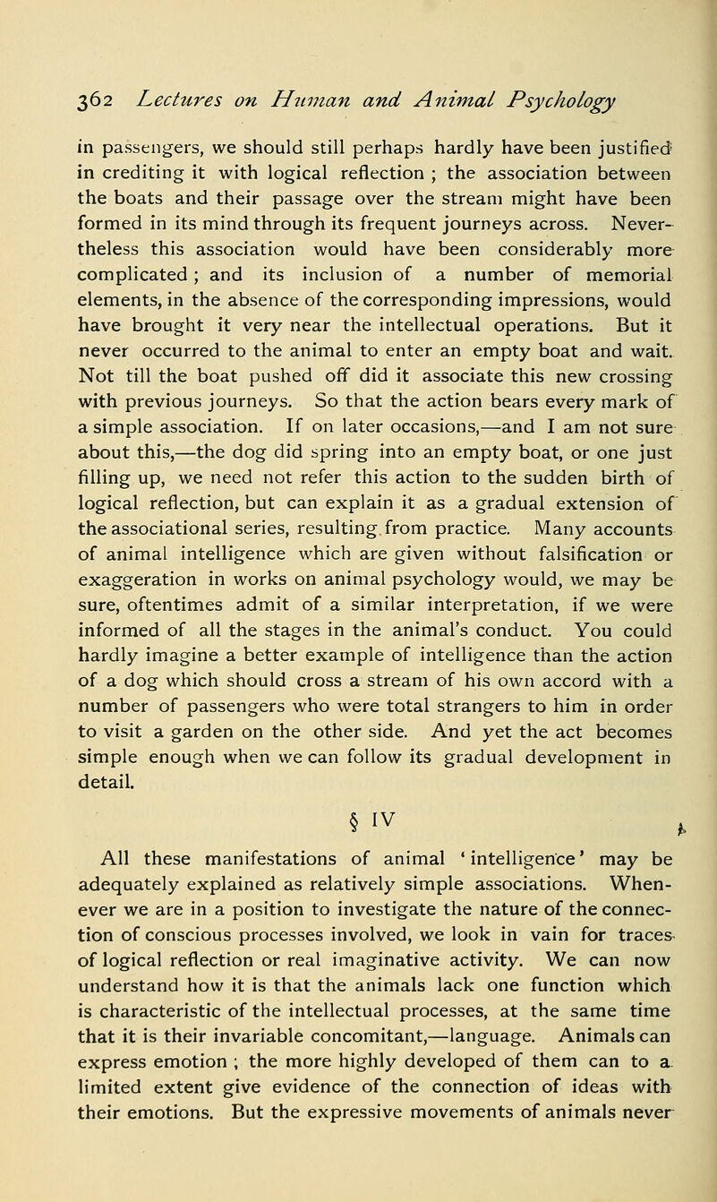 in passengers, we should still perhaps hardly have been justified in crediting it with logical reflection ; the association between the boats and their passage over the stream might have been formed in its mind through its frequent journeys across. Never- theless this association would have been considerably more complicated; and its inclusion of a number of memorial elements, in the absence of the corresponding impressions, would have brought it very near the intellectual operations. But it never occurred to the animal to enter an empty boat and wait. Not till the boat pushed off did it associate this new crossing with previous journeys. So that the action bears every mark of a simple association. If on later occasions,—and I am not sure about this,—the dog did spring into an empty boat, or one just filling up, we need not refer this action to the sudden birth of logical reflection, but can explain it as a gradual extension of the associational series, resulting, from practice. Many accounts of animal intelligence which are given without falsification or exaggeration in works on animal psychology would, we may be sure, oftentimes admit of a similar interpretation, if we were informed of all the stages in the animal's conduct. You could hardly imagine a better example of intelligence than the action of a dog which should cross a stream of his own accord with a number of passengers who were total strangers to him in order to visit a garden on the other side. And yet the act becomes simple enough when we can follow its gradual development in detail. All these manifestations of animal ' intelligence' may be adequately explained as relatively simple associations. When- ever we are in a position to investigate the nature of the connec- tion of conscious processes involved, we look in vain for traces of logical reflection or real imaginative activity. We can now understand how it is that the animals lack one function which is characteristic of the intellectual processes, at the same time that it is their invariable concomitant,—language. Animals can express emotion ; the more highly developed of them can to a. limited extent give evidence of the connection of ideas with their emotions. But the expressive movements of animals never