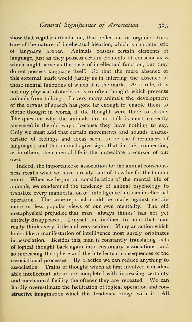 show that regular articulation, that reflection in organic struc- ture of the nature of intellectual ideation, which is characteristic of language proper. Animals possess certain elements of language, just as they possess certain elements of consciousness. which might serve as the basis of intellectual function, but they do not possess language itself. So that the mere absence of this external mark would justify us in inferring the absence of those mental functions of which it is the mark. As a rule, it is not any physical obstacle, as is so often thought, which prevents animals from talking. In very many animals the development of the organs of speech has gone far enough to enable them to clothe thought in words, if the thought were there to clothe. The question why the animals do not talk is most correctly answered in the old way: because they have nothing to say. Only we must add that certain movements and sounds charac- teristic of feelings and ideas seem to be the forerunners of language ; and that animals give signs that in this connection, as in others, their mental life is the immediate precursor of our own. Indeed, the importance of association for the animal conscious- ness recalls what we have already said of its value for the human mind. When we began our consideration of the mental life of animals, we condemned the tendency of animal psychology to translate every manifestation of intelligence ' into an intellectual operation. The same reproach could be made agamst certain more or less popular views of our own mentality. The old metaphysical prejudice that man 'always thinks' has not yet entirely disappeared. I myself am inclined to hold that man really thinks very little and very seldom. Many an action which looks like a manifestation of intelligence most surely originates in association. Besides this, man is constantly translating acts of logical thought back again into customary associations, and so increasing the sphere and the intellectual consequences of the associational processes. By practice we can reduce anything to association. Trains of thought which at first involved consider- able intellectual labour are completed with increasing certainty and mechanical facility the oftener they are repeated. We can hardly overestimate the facilitation of logical operation and con- structive imagination which this tendency brings with it. All