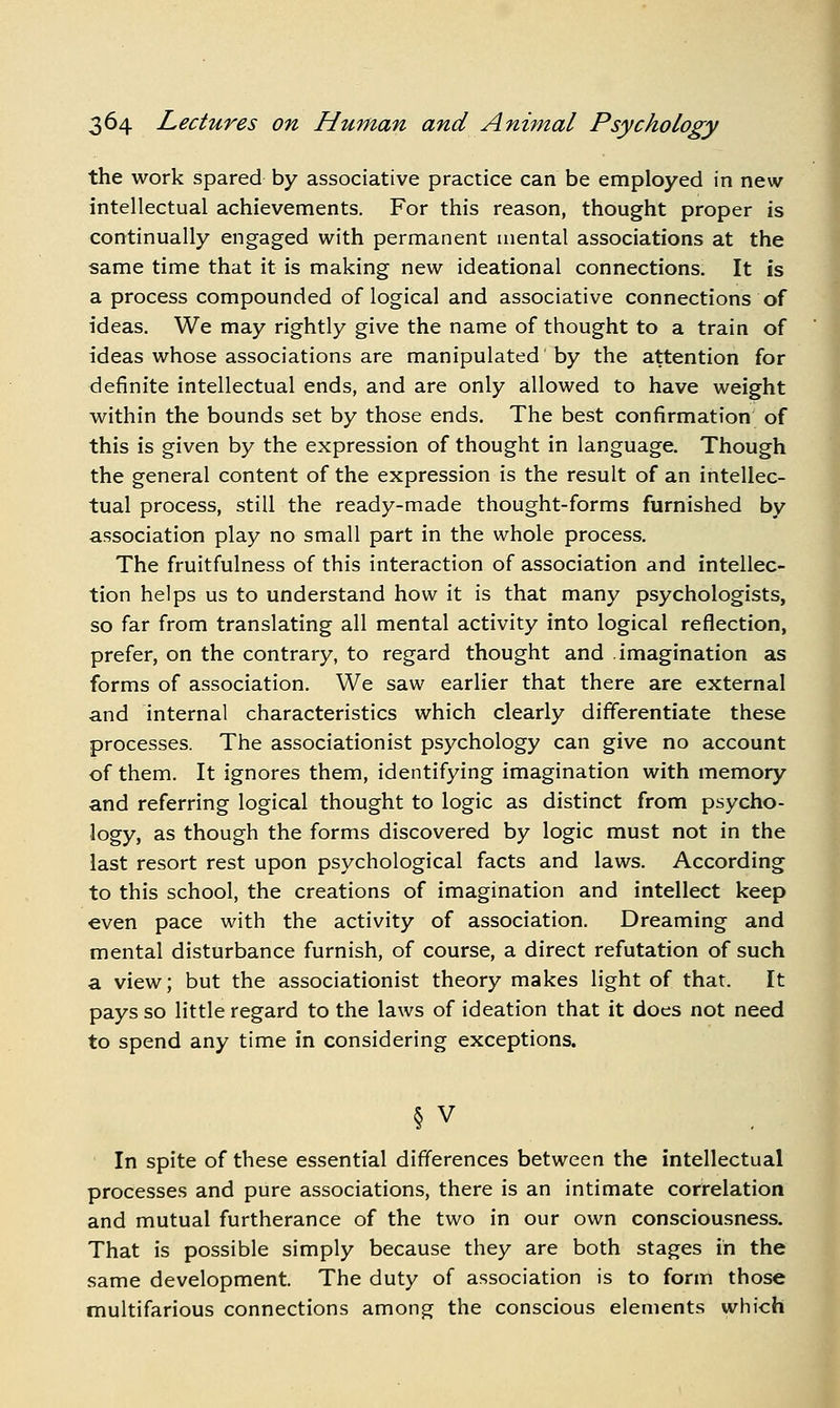 the work spared by associative practice can be employed in new intellectual achievements. For this reason, thought proper is continually engaged with permanent mental associations at the same time that it is making new ideational connections. It is a process compounded of logical and associative connections of ideas. We may rightly give the name of thought to a train of ideas whose associations are manipulated by the attention for definite intellectual ends, and are only allowed to have weight within the bounds set by those ends. The best confirmation of this is given by the expression of thought in language. Though the general content of the expression is the result of an intellec- tual process, still the ready-made thought-forms furnished by association play no small part in the whole process. The fruitfulness of this interaction of association and intellec- tion helps us to understand how it is that many psychologists, so far from translating all mental activity into logical reflection, prefer, on the contrary, to regard thought and imagination as forms of association. We saw earlier that there are external and internal characteristics which clearly differentiate these processes. The associationist psychology can give no account of them. It ignores them, identifying imagination with memory and referring logical thought to logic as distinct from psycho- logy, as though the forms discovered by logic must not in the last resort rest upon psychological facts and laws. According to this school, the creations of imagination and intellect keep even pace with the activity of association. Dreaming and mental disturbance furnish, of course, a direct refutation of such a view; but the associationist theory makes light of that. It pays so little regard to the laws of ideation that it does not need to spend any time in considering exceptions. § V In spite of these essential differences between the intellectual processes and pure associations, there is an intimate correlation and mutual furtherance of the two in our own consciousness. That is possible simply because they are both stages in the same development. The duty of association is to form those multifarious connections among the conscious elements which