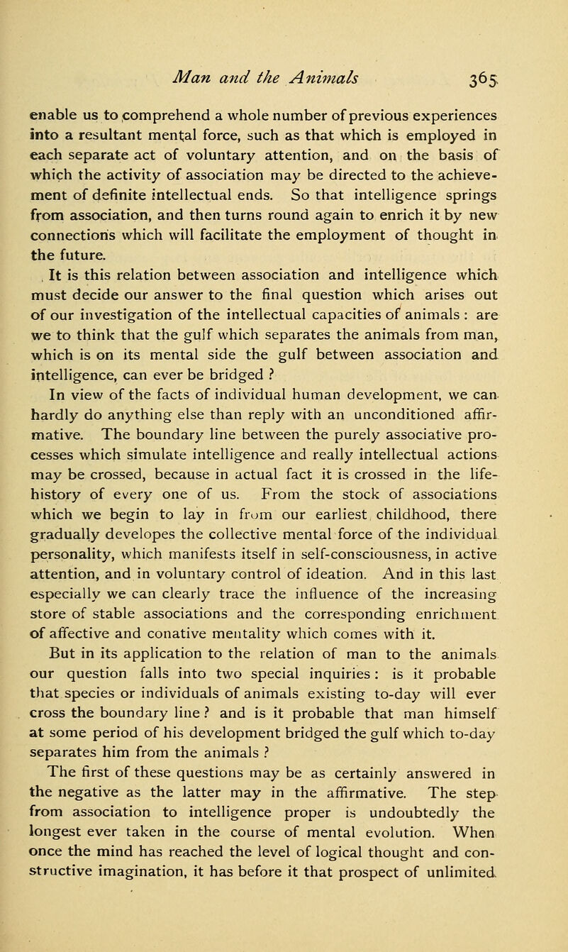 enable us to comprehend a whole number of previous experiences into a resultant mental force, such as that which is employed in each separate act of voluntary attention, and on the basis of which the activity of association may be directed to the achieve- ment of definite intellectual ends. So that intelligence springs from association, and then turns round again to enrich it by new connections which will facilitate the employment of thought in the future. , It is this relation between association and intelligence which must decide our answer to the final question which arises out of our investigation of the intellectual capacities of animals : are we to think that the gulf which separates the animals from man, which is on its mental side the gulf between association and intelligence, can ever be bridged .'' In view of the facts of individual human development, we can hardly do anything else than reply with an unconditioned affir- mative. The boundary line between the purely associative pro- cesses which simulate intelligence and really intellectual actions may be crossed, because in actual fact it is crossed in the life- history of every one of us. From the stock of associations which we begin to lay in from our earliest childhood, there gradually developes the collective mental force of the individual personality, which manifests itself in self-consciousness, in active attention, and in voluntary control of ideation. And in this last especially we can clearly trace the influence of the increasing store of stable associations and the corresponding enrichment of affective and conative mentality which comes with it. But in its application to the relation of man to the animals our question falls into two special inquiries: is it probable that species or individuals of animals existing to-day will ever cross the boundary line} and is it probable that man himself at some period of his development bridged the gulf which to-day separates him from the animals } The first of these questions may be as certainly answered in the negative as the latter may in the affirmative. The step from association to intelligence proper is undoubtedly the longest ever taken in the course of mental evolution. When once the mind has reached the level of logical thought and con- structive imagination, it has before it that prospect of unlimited