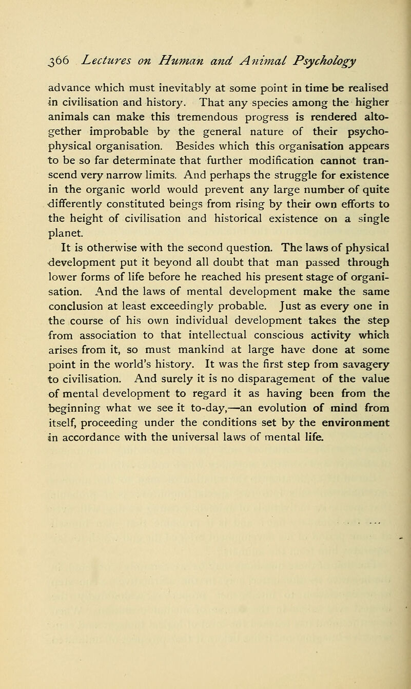 advance which must inevitably at some point in time be realised in civilisation and history. That any species among the higher animals can make this tremendous progress is rendered alto- gether improbable by the general nature of their psycho- physical organisation. Besides which this organisation appears to be so far determinate that further modification cannot tran- scend very narrow limits. And perhaps the struggle for existence in the organic world would prevent any large number of quite •differently constituted beings from rising by their own efforts to the height of civilisation and historical existence on a single planet. It is otherwise with the second question. The laws of physical development put it beyond all doubt that man passed through lower forms of life before he reached his present stage of organi- sation. And the laws of mental development make the same conclusion at least exceedingly probable. Just as every one in the course of his own individual development takes the step from association to that intellectual conscious activity which arises from it, so must mankind at large have done at some point in the world's history. It was the first step from savagery to civilisation. And surely it is no disparagement of the value of mental development to regard it as having been from the beginning what we see it to-day,—an evolution of mind from itself, proceeding under the conditions set by the environment in accordance with the universal laws of mental life.