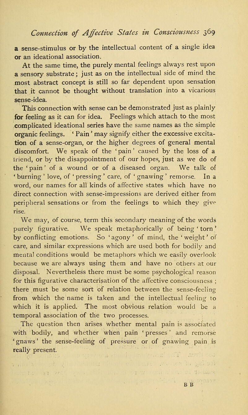a sense-stimulus or by the intellectual content of a single idea or an ideational association. At the same time, the purely mental feelings always rest upon a sensory substrate; just as on the intellectual side of mind the most abstract concept is still so far dependent upon sensation that it cannot be thought without translation into a vicarious sense-idea. This connection with sense can be demonstrated just as plainly for feeling as it can for idea. Feelings which attach to the most complicated ideational series have the same names as the simple organic feelings. ' Pain' may signify either the excessive excita- tion of a sense-organ, or the higher degrees of general mental discomfort. We speak of the ' pain' caused by the loss of a Iriend, or by the disappointment of our hopes, just as we do of the ' pain' of a wound or of a diseased organ. We talk of ' burning ' love, of ' pressing ' care, of ' gnawing ' remorse. In a word, our names for all kinds of affective states which have no direct connection with sense-impressions are derived either from peripheral sensations or from the feelings to which they give rise. We may, of course, term this secondary meaning of the words purely figurative. We speak metaphorically of being ' torn ' by conflicting emotions. So 'agony' of mind, the 'weight' of care, and similar expressions which are used both for bodily and mental conditions would be metaphors which we easily overlook because we are always using them and have no others at our disposal. Nevertheless there must be some psychological reason for this figurative characterisation of the affective consciousness ; there must be some sort of relation between the sense-feeling from which the name is taken and the intellectual feeling to which it is applied. The most obvious relation would be a temporal association of the two processes. The question then arises whether mental pain is associated with bodily, and whether when pain ' presses' and remorse 'gnaws' the sense-feeling of pressure or of gnawing pain is really present. B B
