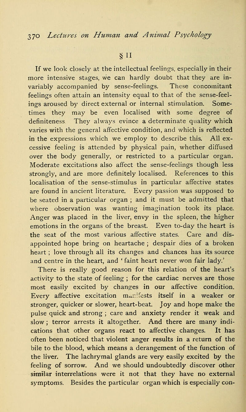 If we look closely at the intellectual feelings, especially in their more intensive stages, we can hardly doubt that they are in- variably accompanied by sense-feelings. These concomitant feelings often attain an intensity equal to that of the sense-feel- ings aroused by direct external or internal stimulation. Some- times they may be even localised with some degree of definiteness They always evince a determinate quality which varies with the general affective condition, and which is reflected in the expressions which we employ to describe this. All ex- cessive feeling is attended by physical pain, whether diffused over the body generally, or restricted to a particular organ. Moderate excitations also affect the sense-feelings though less strongly, and are more definitely localised. References to this localisation of the sense-stimulus in particular affective states are found in ancient literature. Every passion was supposed to be seated in a particular organ ; and it must be admitted that where observation was wanting imagination took its place. Anger was placed in the liver, envy in the spleen, the higher emotions in the organs of the breast. Even to-day the heart is the seat of the most various affective states. Care and dis- appointed hope bring on heartache ; despair dies of a broken heart ; love through all its changes and chances has its source and centre in the heart, and ' faint heart never won fair lady.' There is really good reason for this relation of the heart's activity to the state of feeling ; for the cardiac nerves are those most easily excited by changes in our affective condition. Every affective excitation mo-n-fests itself in a weaker or stronger, quicker or slower, heart-beat. Joy and hope make the pulse quick and strong ; care and anxiety render it weak and slow; terror arrests it altogether. And there are many indi- cations that other organs react to affective changes. It has often been noticed that violent anger results in a return of the bile to the blood, which means a derangement of the function of the liver. The lachrymal glands are very easily excited by the feeling of sorrow. And we should undoubtedly discover other strailar interrelations were it not that they have no external symptoms. Besides the particular organ which is especially con-