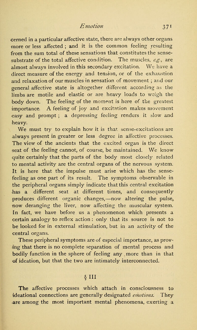 cerned in a particular affective state, there are always other organs more or less affected ; and it is the common feeling resulting from the sum total of these sensations that constitutes the sense- substrate of the total affective condition. The m.uscles, e.g., are almost always involved in this secondary excitation. We have a direct measure of the energy and tension, or of the exhaustion and relaxation of our muscles in sensation of movement ; and our general affective state is altogether different according as the limbs are motile and elastic or are heavy loads to weigh the body down. The feeling of the moment is here of the greatest importance. A feeling of joy and excitation makes movement easy and prompt ; a depressing feeling renders it slow and heavy. We must try to explain how it is that sense-excitations are always present in greater or less degree in affective processes. The view of the ancients that the excited organ is the direct seat of the feeling cannot, of course, be maintained. We know quite certainly that the parts of the body most closelj'^ related to mental activity are the central organs of the nervous system. It is here that the impulse must arise which has the sense- feeling as one part of its result. The symptoms observable in the peripheral organs simply indicate that this central excitation >has a different seat at different times, and consequently produces different organic changes,—now altering the pulse, now deranging the liver, now affecting the muscular system. In fact, we have before us a phenomenon which presents a certain analogy to reflex action: only that its source is not to be looked for in external stimulation, but in an activity of the central organs. These peripheral symptoms are of especial importance, as prov- ing that there is no complete separation of mental process and bodily function in the sphere of feeling any . more than in that of ideation, but that the two are intimately interconnected. §111 The affective processes which attach in consciousness to ideational connections are generally designated emotions. They -are among the most important mental phenomena, exerting a