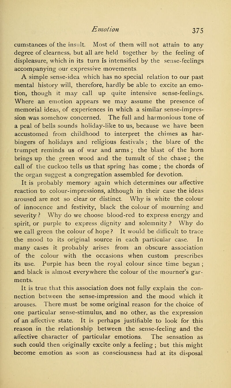 cumstances of the insult. Most of them will not attain to any degree of clearness, but all are held together by the feeling of displeasure, which in its turn is intensified by the sense-feelings accompanying our expressive movements. A simple sense-idea which has no special relation to our past mental history will, therefore, hardly be able to excite an emo- tion, though it may call up quite intensive sense-feelings. Where an emotion appears we may assume the presence of memorial ideas, of experiences in which a similar sense-impres- sion was somehow concerned. The full and harmonious tone of a peal of bells sounds holiday-like to us, because we have been accustomed from childhood to interpret the chimes as har- bingers of holidays and religious festivals ; the blare of the trumpet reminds us of war and arms ; the blast of the horn brings up the green wood and the tumult of the chase ; the call of the cuckoo tells us that spring has come ; the chords of the organ suggest a congregation assembled for devotion. It is probably memory again which determines our affective reaction to colour-impressions, although in their case the ideas aroused are not so clear or distinct. Why is white the colour of innocence and festivity, black the colour of mourning and severity.'' Why do we choose blood-red to express energy and spirit, or purple to express dignity and solemnity? Why do we call green the colour of hope? It would be difficult to trace the mood to its original source in each particular case. In many cases it probably arises from an obscure association of the colour with the occasions when custom prescribes its use. Purple has been the royal colour since time began ; and black is almost everywhere the colour of the mourner's gar- ments. It is true that this association does not fully explain the con- nection between the sense-impression and the mood which it arouses. There must be some original reason for the choice of one particular sense-stimulus, and no other, as the expression of an affective state. It is perhaps justifiable to look for this reason in the relationship between the sense-feeling and the affective character of particular emotions. The sensation as such could then originally excite only a feeling ; but this might become emotion as soon as consciousness had at its di.sposal