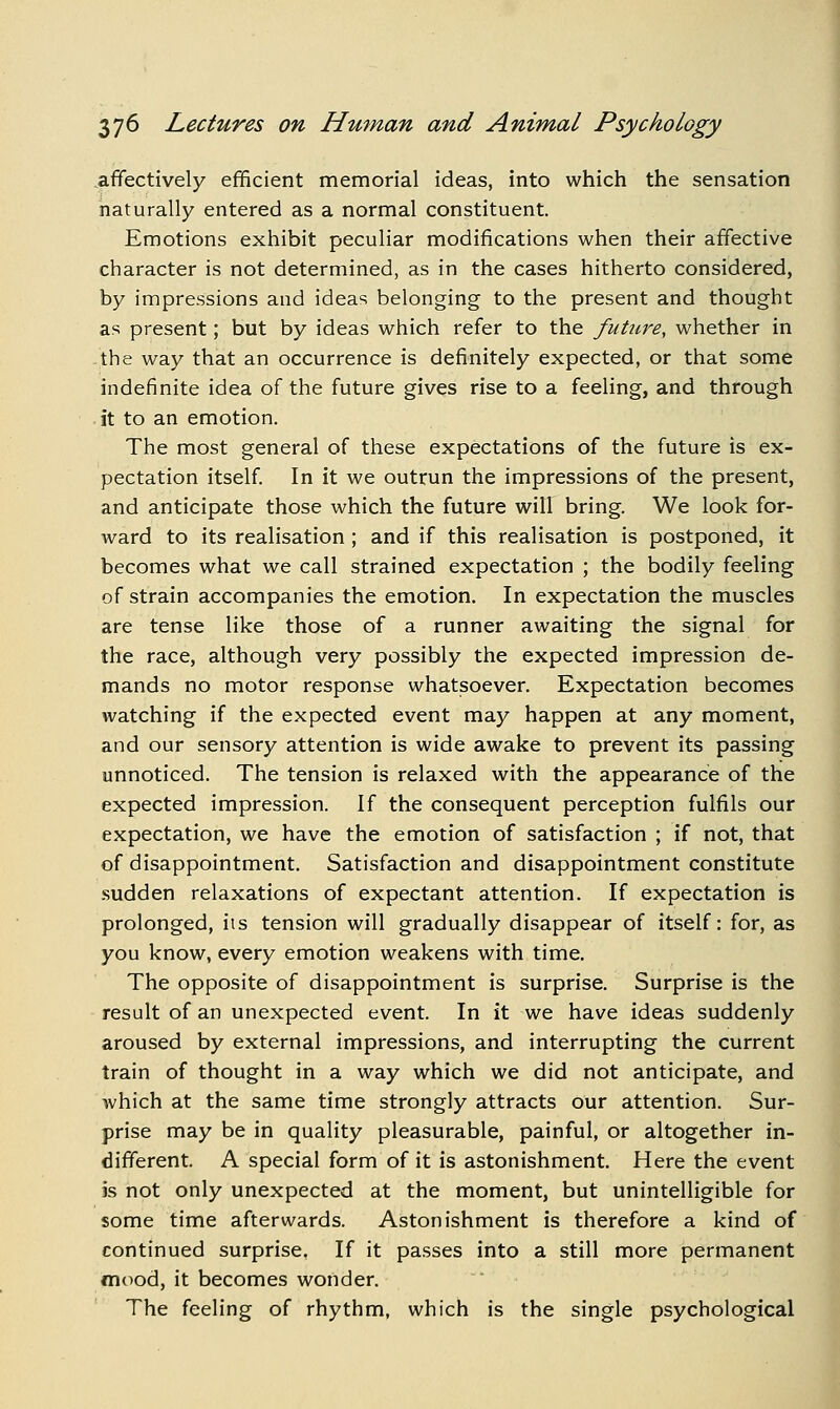 affectively efficient memorial ideas, into which the sensation naturally entered as a normal constituent. Emotions exhibit peculiar modifications when their affective character is not determined, as in the cases hitherto considered, by impressions and ideas belonging to the present and thought as present; but by ideas which refer to the future, whether in -the way that an occurrence is definitely expected, or that some indefinite idea of the future gives rise to a feeling, and through it to an emotion. The most general of these expectations of the future is ex- pectation itself In it we outrun the impressions of the present, and anticipate those which the future will bring. We look for- ward to its realisation; and if this realisation is postponed, it becomes what we call strained expectation ; the bodily feeling of strain accompanies the emotion. In expectation the muscles are tense like those of a runner awaiting the signal for the race, although very possibly the expected impression de- mands no motor response whatsoever. Expectation becomes watching if the expected event may happen at any moment, and our sensory attention is wide awake to prevent its passing unnoticed. The tension is relaxed with the appearance of the expected impression. If the consequent perception fulfils our expectation, we have the emotion of satisfaction ; if not, that of disappointment. Satisfaction and disappointment constitute sudden relaxations of expectant attention. If expectation is prolonged, its tension will gradually disappear of itself: for, as you know, every emotion weakens with time. The opposite of disappointment is surprise. Surprise is the result of an unexpected event. In it we have ideas suddenly aroused by external impressions, and interrupting the current train of thought in a way which we did not anticipate, and which at the same time strongly attracts our attention. Sur- prise may be in quality pleasurable, painful, or altogether in- different. A special form of it is astonishment. Here the event is not only unexpected at the moment, but unintelligible for some time afterwards. Astonishment is therefore a kind of continued surprise. If it passes into a still more permanent mood, it becomes wonder. The feeling of rhythm, which is the single psychological