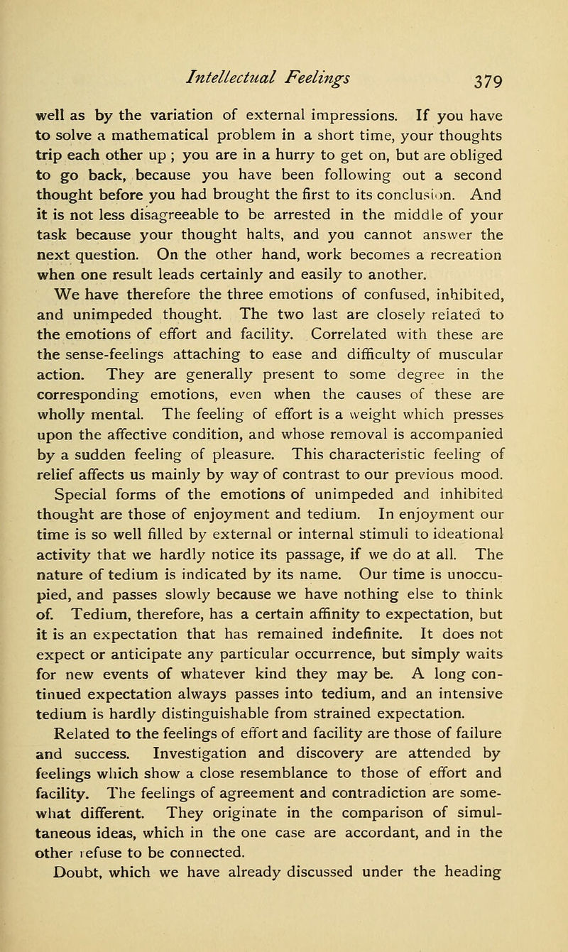 well as by the variation of external impressions. If you have to solve a mathematical problem in a short time, your thoughts trip each other up ; you are in a hurry to get on, but are obliged to go back, because you have been following out a second thought before you had brought the first to its conclusion. And it is not less disagreeable to be arrested in the middle of your task because your thought halts, and you cannot answer the next question. On the other hand, work becomes a recreation when one result leads certainly and easily to another. We have therefore the three emotions of confused, inhibited, and unimpeded thought. The two last are closely related to the emotions of effort and facility. Correlated with these are the sense-feelings attaching to ease and difficulty of muscular action. They are generally present to some degree in the corresponding emotions, even when the causes of these are wholly mental. The feeling of effort is a weight which presses upon the affective condition, and whose removal is accompanied by a sudden feeling of pleasure. This characteristic feeling of relief affects us mainly by way of contrast to our previous mood. Special forms of the emotions of unimpeded and inhibited thought are those of enjoyment and tedium. In enjoyment our time is so well filled by external or internal stimuli to ideational activity that we hardly notice its passage, if we do at all. The nature of tedium is indicated by its name. Our time is unoccu- pied, and passes slowly because we have nothing else to think of. Tedium, therefore, has a certain affinity to expectation, but it is an expectation that has remained indefinite. It does not expect or anticipate any particular occurrence, but simply waits for new events of whatever kind they may be. A long con- tinued expectation always passes into tedium, and an intensive tedium is hardly distinguishable from strained expectation. Related to the feelings of effort and facility are those of failure and success. Investigation and discovery are attended by feelings which show a close resemblance to those of effort and facility. The feelings of agreement and contradiction are some- what different. They originate in the comparison of simul- taneous ideas, which in the one case are accordant, and in the other refuse to be connected. Doubt, which we have already discussed under the heading
