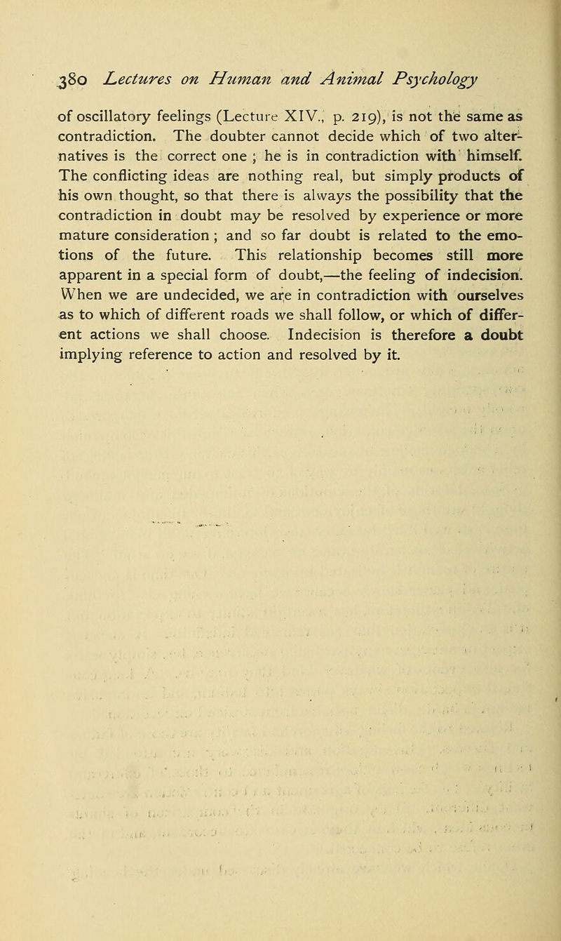 of oscillatory feelings (Lecture XIV., p. 219), is not the same as contradiction. The doubter cannot decide which of two alter- natives is the correct one ; he is in contradiction with himself. The conflicting ideas are nothing real, but simply products of his own thought, so that there is always the possibility that the contradiction in doubt may be resolved by experience or more mature consideration ; and so far doubt is related to the emo- tions of the future. This relationship becomes still more apparent in a special form of doubt,—the feeling of indecision. When we are undecided, we are in contradiction with ourselves as to which of different roads we shall follow, or which of differ- ent actions we shall choose. Indecision is therefore a doubt implying reference to action and resolved by it.