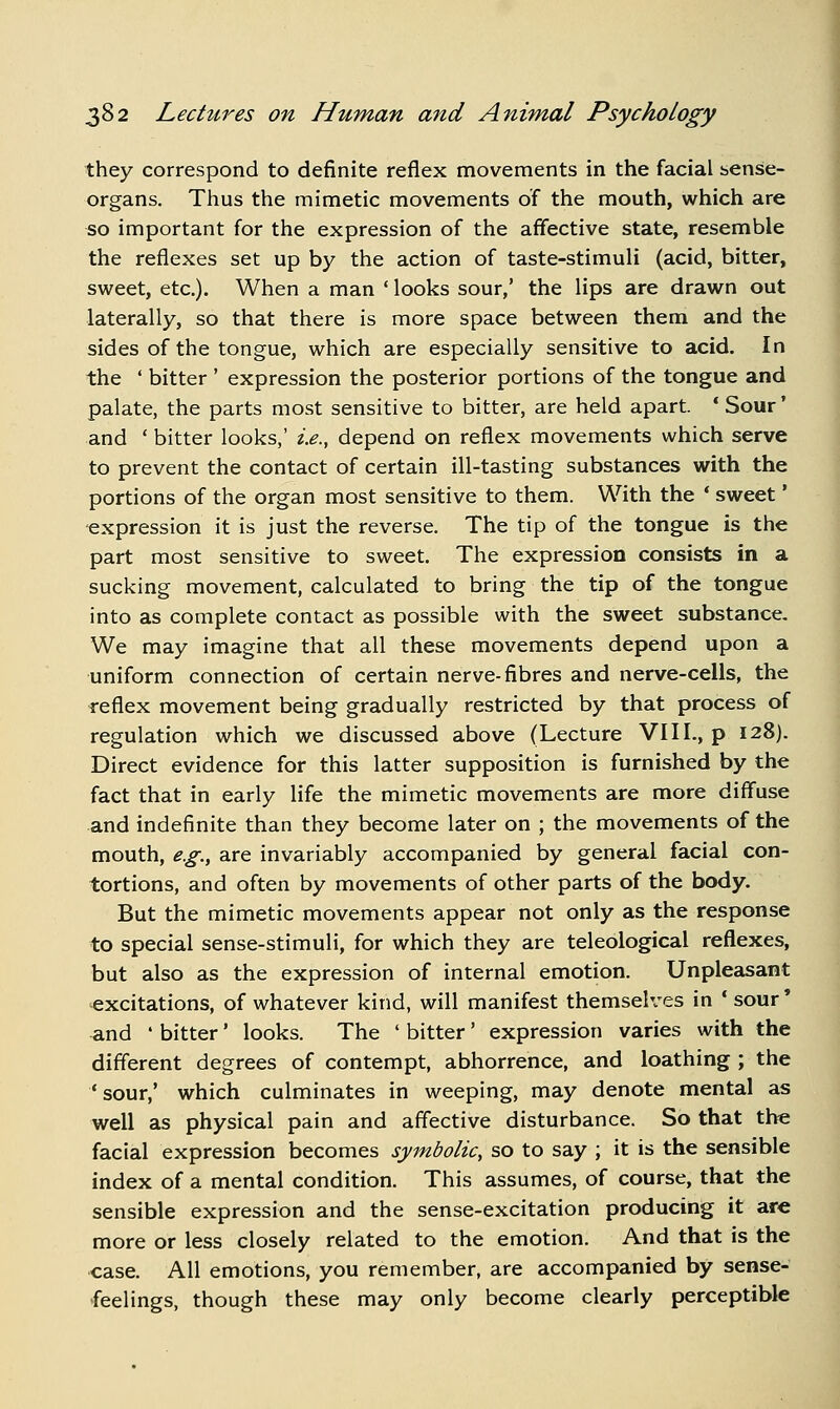 they correspond to definite reflex movements in the facial sense- organs. Thus the mimetic movements of the mouth, which are so important for the expression of the affective state, resemble the reflexes set up by the action of taste-stimuli (acid, bitter, sweet, etc.). When a man ' looks sour,' the lips are drawn out laterally, so that there is more space between them and the sides of the tongue, which are especially sensitive to acid. In the ' bitter ' expression the posterior portions of the tongue and palate, the parts most sensitive to bitter, are held apart. * Sour' and ' bitter looks,' i.e., depend on reflex movements which serve to prevent the contact of certain ill-tasting substances with the portions of the organ most sensitive to them. With the ' sweet' expression it is just the reverse. The tip of the tongue is the part most sensitive to sweet. The expression consists in a sucking movement, calculated to bring the tip of the tongue into as complete contact as possible with the sweet substance. We may imagine that all these movements depend upon a uniform connection of certain nerve-fibres and nerve-cells, the reflex movement being gradually restricted by that process of regulation which we discussed above (Lecture VIII., p 128). Direct evidence for this latter supposition is furnished by the fact that in early life the mimetic movements are more diffuse and indefinite than they become later on ; the movements of the mouth, e.g., are invariably accompanied by general facial con- tortions, and often by movements of other parts of the body. But the mimetic movements appear not only as the response to special sense-stimuli, for which they are teleological reflexes, but also as the expression of internal emotion. Unpleasant excitations, of whatever kind, will manifest themselves in ' sour' <ind ' bitter' looks. The ' bitter' expression varies with the different degrees of contempt, abhorrence, and loathing ; the ' sour,' which culminates in weeping, may denote mental as well as physical pain and affective disturbance. So that the facial expression becomes symbolic, so to say ; it is the sensible index of a mental condition. This assumes, of course, that the sensible expression and the sense-excitation producing it are more or less closely related to the emotion. And that is the case. All emotions, you remember, are accompanied by sense- feelings, though these may only become clearly perceptible