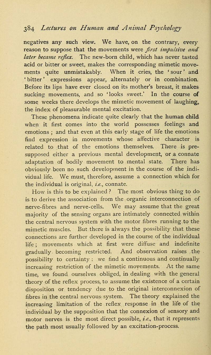 negatives any such view. We have, on the contrary, every reason to suppose that the movements were first impulsive and later became reflex. The new-born child, which has never tasted acid or bitter or sweet, makes the corresponding mimetic move- ments quite unmistakably. When it cries, the * sour' and ' bitter' expressions appear, alternately or in combination. Before its lips have ever closed on its mother's breast, it makes sucking movements, and so 'looks sweet.' In the course of some weeks there develops the mimetic movement of laughing^ the index of pleasurable mental excitation. These phenomena indicate quite clearly that the human child when it first comes into the world possesses feelings and emotions ; and that even at this early stage of life the emotions find expression in movements whose affective character is- related to that of the emotions themselves. There is pre- supposed either a previous mental development, or a connate adaptation of bodily movement to mental state. There has obviously been no such development in the course of the indi- vidual life. We must, therefore, assume a connection which for the individual is original, i.e., connate. How is this to be explained ? The most obvious thing to da is to derive the association from the organic interconnection of nerve-fibres and nerve-cells. We may assume that the great majority of the sensing organs are intimately connected within the central nervous system with the motor fibres running to the mimetic muscles. But there is always the possibility that these connections are further developed in the course of the individual life; movements which at first were diffuse and indefinite gradually becoming restricted. And observation raises the possibility to certainty : we find a continuous and continually increasing restriction of the mimetic movements. At the same time, we found ourselves obliged, in dealing with the general theory of the reflex process, to assume the existence of a certain disposition or tendency due to the original interconnexion of fibres in the central nervous system. The theory explained the increasing limitation of the reflex response in the life of the individual by the supposition that the connexion of sensory and motor nerves is the most direct possible, i.e., that it represents the path most usually followed by an excitation-process.