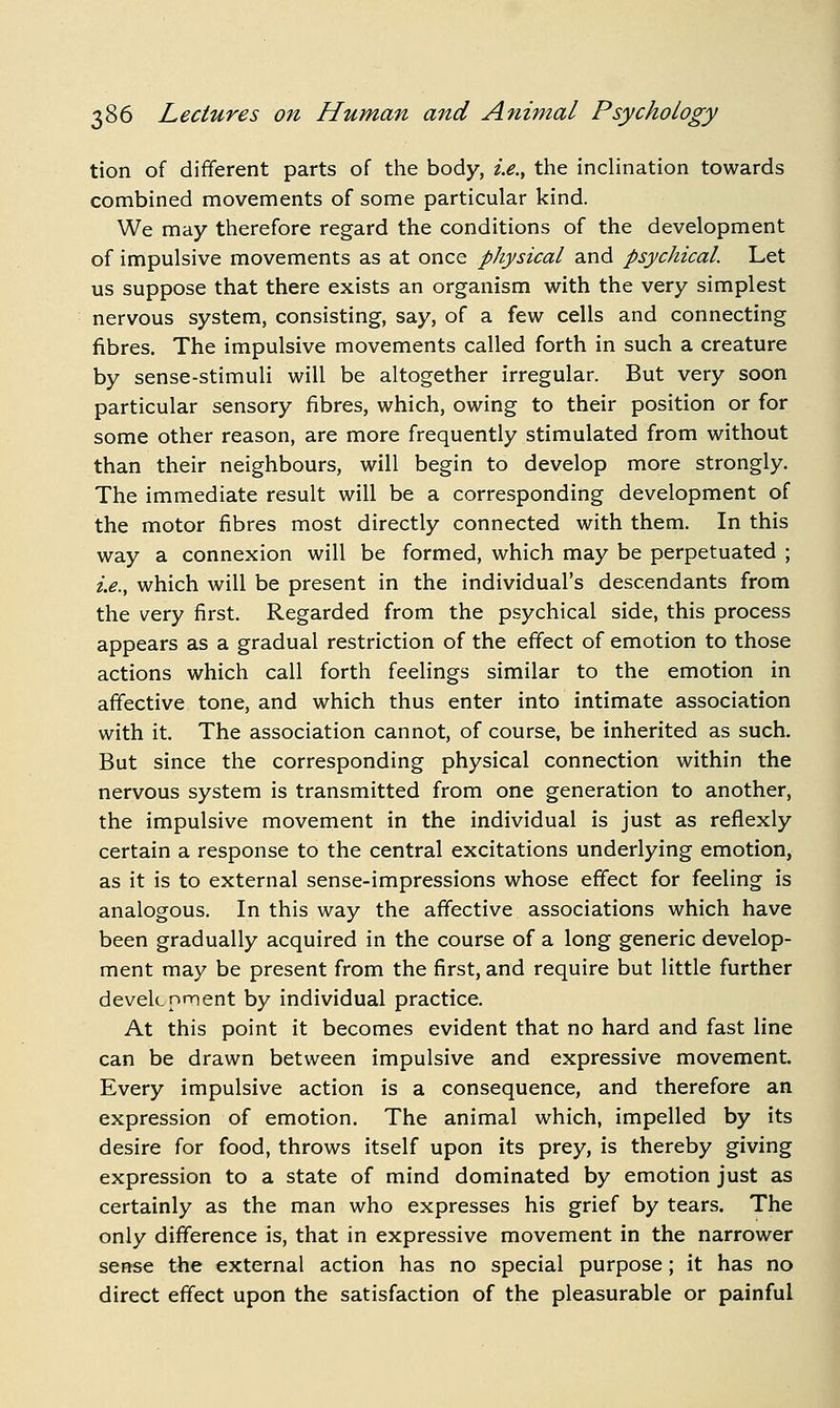 tion of different parts of the body, i.e., the inclination towards combined movements of some particular kind. We may therefore regard the conditions of the development of impulsive movements as at once physical and psychical. Let us suppose that there exists an organism with the very simplest nervous system, consisting, say, of a few cells and connecting fibres. The impulsive movements called forth in such a creature by sense-stimuli will be altogether irregular. But very soon particular sensory fibres, which, owing to their position or for some other reason, are more frequently stimulated from without than their neighbours, will begin to develop more strongly. The immediate result will be a corresponding development of the motor fibres most directly connected with them. In this way a connexion will be formed, which may be perpetuated ; 2>., which will be present in the individual's descendants from the very first. Regarded from the psychical side, this process appears as a gradual restriction of the eff'ect of emotion to those actions which call forth feelings similar to the emotion in affective tone, and which thus enter into intimate association with it. The association cannot, of course, be inherited as such. But since the corresponding physical connection within the nervous system is transmitted from one generation to another, the impulsive movement in the individual is just as reflexly certain a response to the central excitations underlying emotion, as it is to external sense-impressions whose effect for feeling is analogous. In this way the affective associations which have been gradually acquired in the course of a long generic develop- ment may be present from the first, and require but little further develcnment by individual practice. At this point it becomes evident that no hard and fast line can be drawn between impulsive and expressive movement. Every impulsive action is a consequence, and therefore an expression of emotion. The animal which, impelled by its desire for food, throws itself upon its prey, is thereby giving expression to a state of mind dominated by emotion just as certainly as the man who expresses his grief by tears. The only difference is, that in expressive movement in the narrower scRse the external action has no special purpose; it has no direct effect upon the satisfaction of the pleasurable or painful