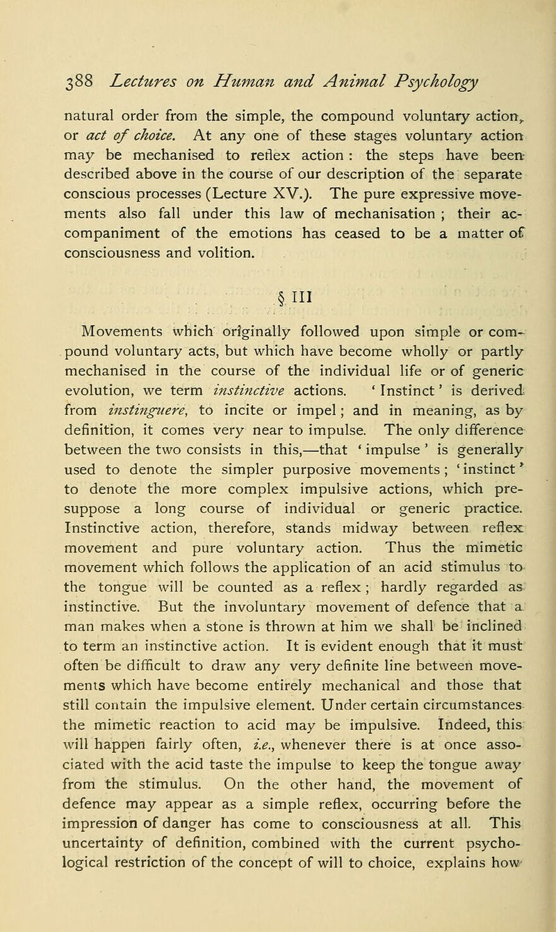 natural order from the simple, the compound voluntary action,, or act of choice. At any one of these stages voluntary action may be mechanised to reflex action : the steps have been- described above in the course of our description of the separate conscious processes (Lecture XV.). The pure expressive move- ments also fall under this law of mechanisation ; their ac- companiment of the emotions has ceased to be a matter of consciousness and volition. Movements which originally followed upon simple or com- pound voluntary acts, but which have become wholly or partly mechanised in the course of the individual life or of generic evolution, we term instinctive actions. ' Instinct' is derived, from instingiiere, to incite or impel; and in meaning, as by definition, it comes very near to impulse. The only difference between the two consists in this,—that * impulse ' is generally used to denote the simpler purposive movements; ' instinct * to denote the more complex impulsive actions, which pre- suppose a long course of individual or generic practice. Instinctive action, therefore, stands midway between reflex movement and pure voluntary action. Thus the mimetic movement which follows the application of an acid stimulus to the tongue will be counted as a reflex ; hardly regarded as instinctive. But the involuntary movement of defence that a man makes when a stone is thrown at him we shall be inclined to term an instinctive action. It is evident enough that it must often be difficult to draw any very definite line between move- ments which have become entirely mechanical and those that still contain the impulsive element. Under certain circumstances the mimetic reaction to acid may be impulsive. Indeed, this will happen fairly often, i.e., whenever there is at once asso- ciated with the acid taste the impulse to keep the tongue away from the stimulus. On the other hand, the movement of defence may appear as a simple reflex, occurring before the impression of danger has come to consciousness at all. This uncertainty of definition, combined with the current psycho- logical restriction of the concept of will to choice, explains how