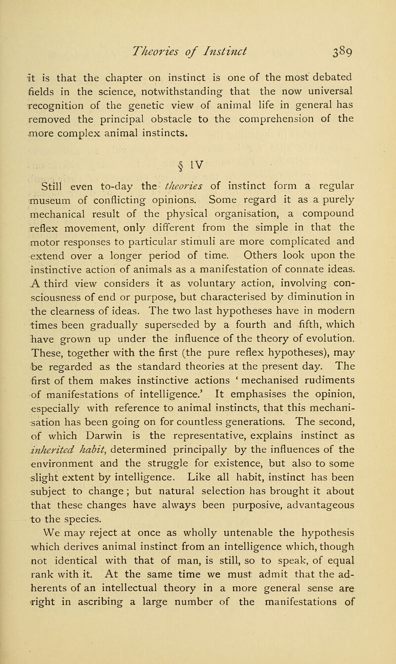 it is that the chapter on instinct is one of the most debated fields in the science, notwithstanding that the now universal recognition of the genetic view of animal life in general has removed the principal obstacle to the comprehension of the more complex animal instincts. § IV Still even to-day the theories of instinct form a regular museum of conflicting opinions. Some regard it as a purely mechanical result of the physical organisation, a compound reflex movement, only different from the simple in that the motor responses to particular stimuli are more complicated and extend over a longer period of time. Others look upon the instinctive action of animals as a manifestation of connate ideas. A third view considers it as voluntary action, involving con- sciousness of end or purpose, but characterised by diminution in the clearness of ideas. The two last hypotheses have in modern ■times been gradually superseded by a fourth and fifth, which have grown up under the influence of the theory of evolution. These, together with the first (the pure reflex hypotheses), may be regarded as the standard theories at the present day. The first of them makes instinctive actions ' mechanised rudiments of manifestations of intelligence.' It emphasises the opinion, especially with reference to animal instincts, that this mechani- -sation has been going on for countless generations. The second, of which Darwin is the representative, explains instinct as .inherited habit, determined principally by the influences of the environment and the struggle for existence, but also to some slight extent by intelligence. Like all habit, instinct has been subject to change ; but natural selection has brought it about that these changes have always been purposive, advantageous to the species. We may reject at once as wholly untenable the hypothesis which derives animal instinct from an intelligence which, though not identical with that of man, is still, so to speak, of equal rank with it. At the same time we must admit that the ad- herents of an intellectual theory in a more general sense are right in ascribing a large number of the manifestations of