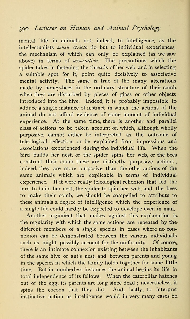 mental life in animals not, indeed, to intelligence, as the intellectualists sensii stricto do, but to individual experiences, the mechanism of which can only be explained (as we saw above) in terms of association. The precautions which the spider takes in fastening the threads of her web, and in selecting a suitable spot for it, point quite decisively to associative mental activity. The same is true of the many alterations made by honey-bees in the ordinary structure of their comb when they are disturbed by pieces of glass or other objects introduced into the hive. Indeed, it is probably impossible to- adduce a single instance of instinct in which the actions of the animal do not afford evidence of some amount of individual experience. At the same time, there is another and parallel class of actions to be taken account of, which, although wholly purposive, cannot either be interpreted as the outcome of teleological reflection, or be explained from impressions and associations experienced during the individual life. When the- bird builds her nest, or the spider spins her web, or the bees- construct their comb, these are distinctly purposive actions ;. indeed, they are more purposive than the other actions of the same animals which are explicable in terms of individual, experience. If it were really teleological reflexion that led the bird to build her nest, the spider to spin her web, and the bees to make their comb, we should be compelled to attribute to these animals a degree of intelligence which the experience of a single life could hardly be expected to develope even in man. Another argument that makes against this explanation is. the regularity with which the same actions are repeated by the different members of a single species in cases where no con- nexion can be demonstrated between the various individuals such as might possibly account for the uniformity. Of course,, there is an intimate connexion existing between the inhabitants of the same hive or ant's nest, and between parents and young in the species in which the family holds together for some little time. But in numberless instances the animal begins its life in total independence of its fellows. When the caterpillar hatches, out of the &^^, its parents are long since dead ; nevertheless, it spins the cocoon that they did. And, lastly, to interpret instinctive action as intelligence would in very many cases be