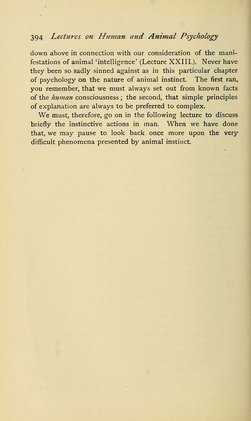 down above in connection with our consideration of the mani- festations of animal 'intelligence' (Lecture XXIIL). Never have they been so sadly sinned against as in this particular chapter of psychology on the nature of animal instinct The first ran, you remember, that we must always set out from known facts of the\^2^7;««« consciousness; the second, that simple principles of explanation are always to be preferred to complex. We must, therefore, go on in the following lecture to discuss briefly the instinctive actions in man. When we have done that, we may pause to look back once more upon the very difficult phenomena presented by animal instinct.