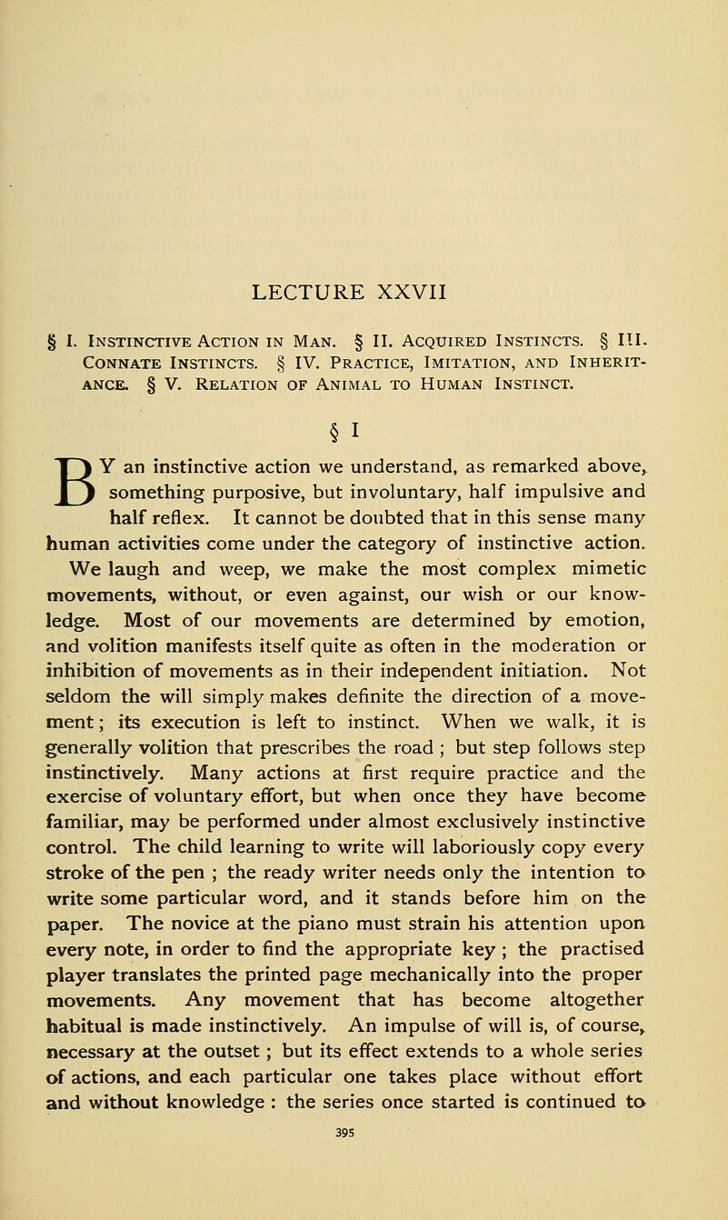 LECTURE XXVII § I. Instinctive Action in Man. § II. Acquired Instincts. § III. Connate Instincts. § IV. Practice, Imitation, and Inherit- ance. § V. Relation of Animal to Human Instinct. § I BY an instinctive action we understand, as remarked above,, something purposive, but involuntary, half impulsive and half reflex. It cannot be doubted that in this sense many- human activities come under the category of instinctive action. We laugh and weep, we make the most complex mimetic movements, without, or even against, our wish or our know- ledge. Most of our movements are determined by emotion, and volition manifests itself quite as often in the moderation or inhibition of movements as in their independent initiation. Not seldom the will simply makes definite the direction of a move- ment ; its execution is left to instinct. When we walk, it is generally volition that prescribes the road ; but step follows step instinctively. Many actions at first require practice and the exercise of voluntary effort, but when once they have become familiar, may be performed under almost exclusively instinctive control. The child learning to write will laboriously copy every stroke of the pen ; the ready writer needs only the intention to write some particular word, and it stands before him on the paper. The novice at the piano must strain his attention upon every note, in order to find the appropriate key ; the practised player translates the printed page mechanically into the proper movements. Any movement that has become altogether habitual is made instinctively. An impulse of will is, of course, necessary at the outset ; but its effect extends to a whole series of actions, and each particular one takes place without effort and without knowledge : the series once started is continued to