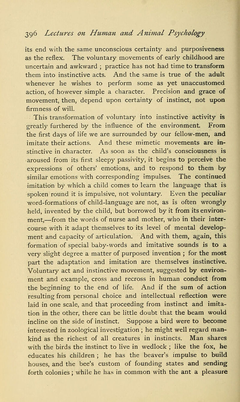 its end with the same unconscious certainty and purposiveness as the reflex. The voluntary movements of early childhood are uncertain and awkward ; practice has not had time to transform them into instinctive acts. And the same is true of the adult whenever he wishes to perform some as yet unaccustomed action, of however simple a character. Precision and grace of movement, then, depend upon certainty of instinct, not upon firmness of will. This transformation of voluntary into instinctive activity is greatly furthered by the influence of the environment. From the first days of life we are surrounded by our fellow-men, and imitate their actions. And these mimetic movements are in- stinctive in character. As soon as the child's consciousness is aroused from its first sleepy passivity, it begins to perceive the expressions of others' emotions, and to respond to them by similar emotions with corresponding impulses. The continued imitation by which a child comes to learn the language that is spoken round it is impulsive, not voluntary. Even the peculiar word-formations of child-language are not, as is often wrongly held, invented by the child, but borrowed by it from its environ- nient,—from the words of nurse and mother, who in their inter- course with it adapt themselves to its level of mental develop- ment and capacity of articulation. And with them, again, this formation of special baby-words and imitative sounds is to a very slight degree a matter of purposed invention ; for the most part the adaptation and imitation are themselves instinctive. Voluntary act and instinctive movement, suggested by environ- ment and example, cross and recross in human conduct from the beginning to the end of life. And if the sum of action resulting from personal choice and intellectual reflection were laid in one scale, and that proceeding from instinct and imita- tion in the other, there can be little doubt that the beam would incline on the side of instinct. Suppose a bird were to become interested in zoological investigation ; he might well regard man- kind as the richest of all creatures in instincts. Man shares with the birds the instinct to live in wedlock ; like the fox, he educates his children ; he has the beaver's impulse to build houses, and the bee's custom of founding states and sending forth colonies ; while he has in common with the ant a pleasure