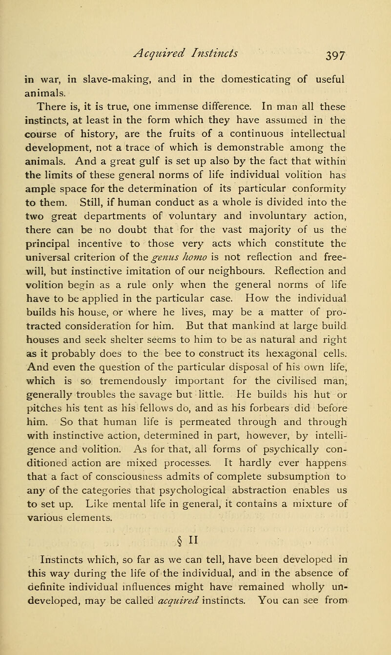 in war, in slave-making, and in the domesticating of useful animals. There is, it is true, one immense difference. In man all these instincts, at least in the form which they have assumed in the course of history, are the fruits of a continuous intellectual development, not a trace of which is demonstrable among the animals. And a great gulf is set up also by the fact that within the limits of these general norms of life individual volition has ample space for the determination of its particular conformity to them. Still, if human conduct as a whole is divided into the two great departments of voluntary and involuntary action, there can be no doubt that for the vast majority of us the principal incentive to those very acts which constitute the universal criterion of the genus homo is not reflection and free- will, but instinctive imitation of our neighbours. Reflection and volition begin as a rule only when the general norms of life have to be applied in the particular case. How the individual builds his house, or where he lives, may be a matter of pro- tracted consideration for him. But that mankind at large build houses and seek shelter seems to him to be as natural and right as it probably does to the bee to construct its hexagonal cells. And even the question of the particular disposal of his own life, which is so tremendously important for the civilised man, generally troubles the savage but little. He builds his hut or pitches his tent as his fellows do, and as his forbears did before him. So that human life is permeated through and through with instinctive action, determined in part, however, by intelli- gence and volition. As for that, all forms of psychically con- ditioned action are mixed processes. It hardly ever happens that a fact of consciousness admits of complete subsumption to any of the categories that psychological abstraction enables us to set up. Like mental life in general, it contains a mixture of various elements. § Instincts which, so far as we can tell, have been developed in this way during the life of the individual, and in the absence of definite individual mfluences might have remained wholly un- developed, may be called acquired instincts. You can see from