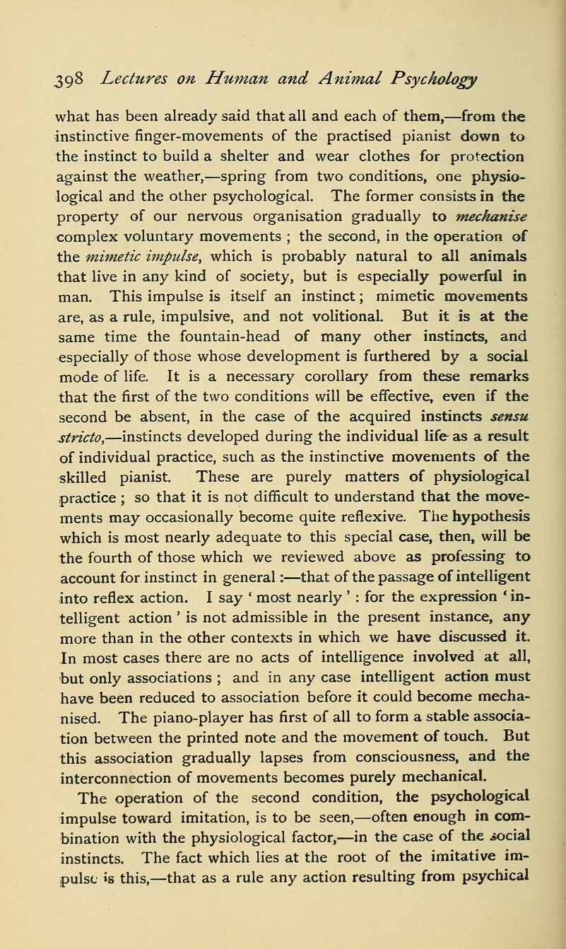 what has been already said that all and each of them,—from the instinctive finger-movements of the practised pianist down to the instinct to build a shelter and wear clothes for protection against the weather,—spring from two conditions, one physio- logical and the other psychological. The former consists in the property of our nervous organisation gradually to mechanise complex voluntary movements ; the second, in the operation of the mimetic impulse^ which is probably natural to all animals that live in any kind of society, but is especially powerful in man. This impulse is itself an instinct; mimetic movements are, as a rule, impulsive, and not volitional. But it is at the same time the fountain-head of many other instincts, and especially of those whose development is furthered by a social mode of life. It is a necessary corollary from these remarks that the first of the two conditions will be effective, even if the second be absent, in the case of the acquired instincts sensu stricto,—instincts developed during the individual life as a result of individual practice, such as the instinctive movements of the skilled pianist. These are purely matters of physiological practice ; so that it is not difficult to understand that the move- ments may occasionally become quite reflexive. The hypothesis which is most nearly adequate to this special case, then, will be the fourth of those which we reviewed above as professing to account for instinct in general:—that of the passage of intelligent into reflex action. I say ' most nearly ' : for the expression ' in- telligent action ' is not admissible in the present instance, any more than in the other contexts in which we have discussed it. In most cases there are no acts of intelligence involved at all, •but only associations ; and in any case intelligent action must have been reduced to association before it could become mecha- nised. The piano-player has first of all to form a stable associa- tion between the printed note and the movement of touch. But this association gradually lapses from consciousness, and the interconnection of movements becomes purely mechanical. The operation of the second condition, the psychological impulse toward imitation, is to be seen,—often enough in com- bination with the physiological factor,—in the case of the social instincts. The fact which lies at the root of the imitative im- pulse »s this,—that as a rule any action resulting from psychical