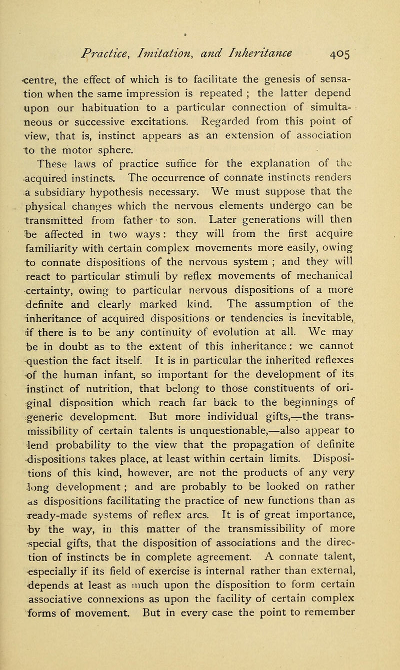 ■centre, the effect of which is to facihtate the genesis of sensa- tion when the same impression is repeated ; the latter depend upon our habituation to a particular connection of simulta- neous or successive excitations. Regarded from this point of view, that is, instinct appears as an extension of association to the motor sphere. These laws of practice suffice for the explanation of the -acquired instincts. The occurrence of connate instincts renders -a subsidiary hypothesis necessary. We must suppose that the physical changes which the nervous elements undergo can be transmitted from father to son. Later generations will then Tae affected in two ways: they will from the first acquire familiarity with certain complex movements more easily, owing to connate dispositions of the nervous system ; and they will react to particular stimuli by reflex movements of mechanical certainty, owing to particular nervous dispositions of a more definite and clearly marked kind. The assumption of the inheritance of acquired dispositions or tendencies is inevitable, if there is to be any continuity of evolution at all. We may be in doubt as to the extent of this inheritance: we cannot ■question the fact itself It is in particular the inherited reflexes •of the human infant, so important for the development of its instinct of nutrition, that belong to those constituents of ori- ginal disposition which reach far back to the beginnings of generic development. But more individual gifts,^-the trans- missibility of certain talents is unquestionable,—also appear to lend probability to the view that the propagation of definite dispositions takes place, at least within certain limits. Disposi- tions of this kind, however, are not the products of any very -long development; and are probably to be looked on rather as dispositions facilitating the practice of new functions than as Teady-made systems of reflex arcs. It is of great importance, by the way, in this matter of the transmissibility of more special gifts, that the disposition of associations and the direc- tion of instincts be in complete agreement. A connate talent, ■especially if its field of exercise is internal rather than external, •depends at least as much upon the disposition to form certain associative connexions as upon the facility of certain complex forms of movement. But in every case the point to remember