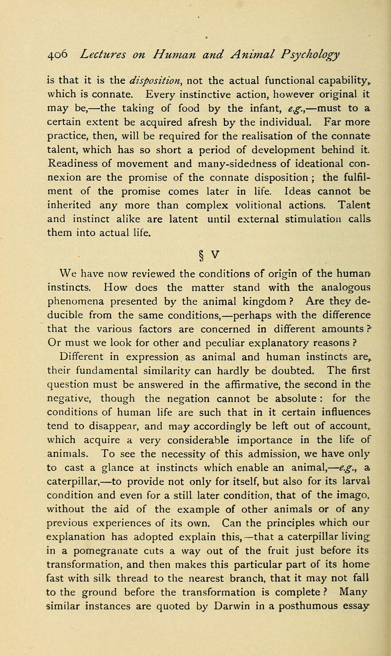 is that it is the disposition, not the actual functional capability, which is connate. Every instinctive action, however original it may be,—the taking of food by the infant, e.g.,—must to a certain extent be acquired afresh by the individual. Far more practice, then, will be required for the realisation of the connate talent, which has so short a period of development behind it. Readiness of movement and many-sidedness of ideational con- nexion are the promise of the connate disposition ; the fulfil- ment of the promise comes later in life. Ideas cannot be inherited any more than complex volitional actions. Talent and instinct alike are latent until external stimulation calls them into actual life. § V We have now reviewed the conditions of origin of the human instincts. How does the matter stand with the analogous phenomena presented by the animal kingdom ? Are they de- ducible from the same conditions,—perhaps with the difference that the various factors are concerned in different amounts ? Or must we look for other and peculiar explanatory reasons ? Different in expression. as animal and human instincts are,, their fundamental similarity can hardly be doubted. The first question must be answered in the affirmative, the second in the negative, though the negation cannot be absolute : for the conditions of human life are such that in it certain influences tend to disappear, and may accordingly be left out of account,, which acquire a very considerable importance in the life of animals. To see the necessity of this admission, we have only to cast a glance at instincts which enable an animal,—e.g.^ a caterpillar,—to provide not only for itself, but also for its larval condition and even for a still later condition, that of the imago, without the aid of the example of other animals or of any previous experiences of its own. Can the principles which our explanation has adopted explain this,—that a caterpillar living in a pomegranate cuts a way out of the fruit just before its transformation, and then makes this particular part of its home fast with silk thread to the nearest branch, that it may not fall to the ground before the transformation is complete } Many similar instances are quoted by Darwin in a posthumous essay