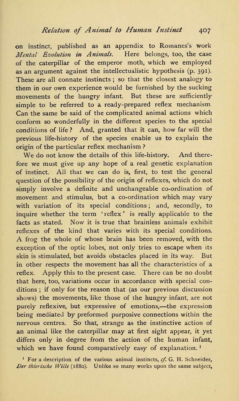 on instinct, published as an appendix to Romanes's work Mental Evolution in Animals. Here belongs, too, the case of the caterpillar of the emperor moth, which we employed as an argument against the intellectualistic hypothesis (p. 391). These are all connate instincts ; so that the closest analogy to them in our own experience would be furnished by the sucking movements of the hungry infant. But these are sufficiently simple to be referred to a ready-prepared reflex mechanism. Can the same be said of the complicated animal actions which conform so wonderfully in the different species to the special conditions of life ? And, granted that it can, how far will the previous life-history of the species enable us to explain the origin of the particular reflex mechanism ? We do not know the details of this life-history. And there- fore we must give up any hope of a real genetic explanation of instinct. All that we can do is, first, to test the general question of the possibility of the origin of reflexes, which do not simply involve a definite and unchangeable co-ordination of movement and stimulus, but a co-ordination which may vary with variation of its special conditions; and, secondly, to inquire whether the term ' reflex' is really applicable to the facts as stated. Now it is true that brainless animals exhibit reflexes of the kind that varies with its special conditions. A frog the whole of whose brain has been removed, with the exception of the optic lobes, not only tries to escape when its skin is stimulated, but avoids obstacles placed in its way. But in other respects the movement has all the characteristics of a reflex. Apply this to the present case. There can be no doubt that here, too, variations occur in accordance with special con- ditions ; if only for the reason that (as our previous discussion shows) the movements, like those of the hungry infant, are not purely reflexive, but expressive of emotions,—the expression being mediated by preformed purposive connections within the nervous centres. So that, strange as the instinctive action of an animal like the caterpillar may at first sight appear, it yet differs only in degree from the action of the human infant, which we have found comparatively easy of explanation. ^ ^ For a description of the various animal instincts, cf. G. H. Schneider, Der thierische Wille (1880). Unhke so many works upon the same subject,