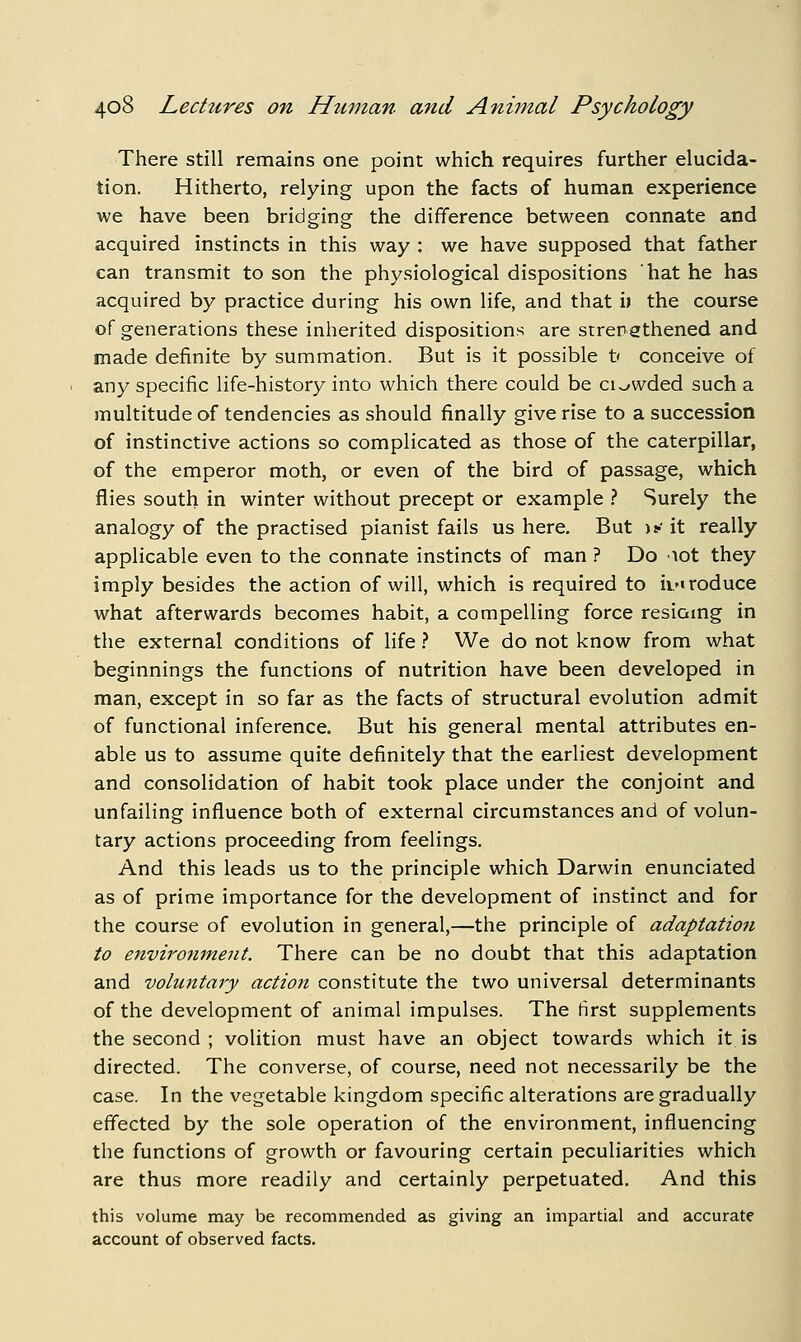There still remains one point which requires further elucida- tion. Hitherto, relying upon the facts of human experience we have been bridging the difference between connate and acquired instincts in this way : we have supposed that father can transmit to son the physiological dispositions hat he has acquired by practice during his own life, and that i) the course of generations these inherited dispositions are strengthened and made definite by summation. But is it possible t' conceive of any specific life-history into which there could be ci^wded such a jTiultitude of tendencies as should finally give rise to a succession of instinctive actions so complicated as those of the caterpillar, of the emperor moth, or even of the bird of passage, which flies south in winter without precept or example ? Surely the analogy of the practised pianist fails us here. But jy it really applicable even to the connate instincts of man ? Do lot they imply besides the action of will, which is required to it-iroduce what afterwards becomes habit, a compelling force resiomg in the external conditions of life} We do not know from what beginnings the functions of nutrition have been developed in man, except in so far as the facts of structural evolution admit of functional inference. But his general mental attributes en- able us to assume quite definitely that the earliest development and consolidation of habit took place under the conjoint and unfailing influence both of external circumstances and of volun- tary actions proceeding from feelings. And this leads us to the principle which Darwin enunciated as of prime importance for the development of instinct and for the course of evolution in general,—the principle of adaptation to environment. There can be no doubt that this adaptation and voluntary action constitute the two universal determinants of the development of animal impulses. The first supplements the second ; volition must have an object towards which it is directed. The converse, of course, need not necessarily be the case. In the vegetable kingdom specific alterations are gradually effected by the sole operation of the environment, influencing the functions of growth or favouring certain peculiarities which are thus more readily and certainly perpetuated. And this this volume may be recommended as giving an impartial and accurate account of observed facts.