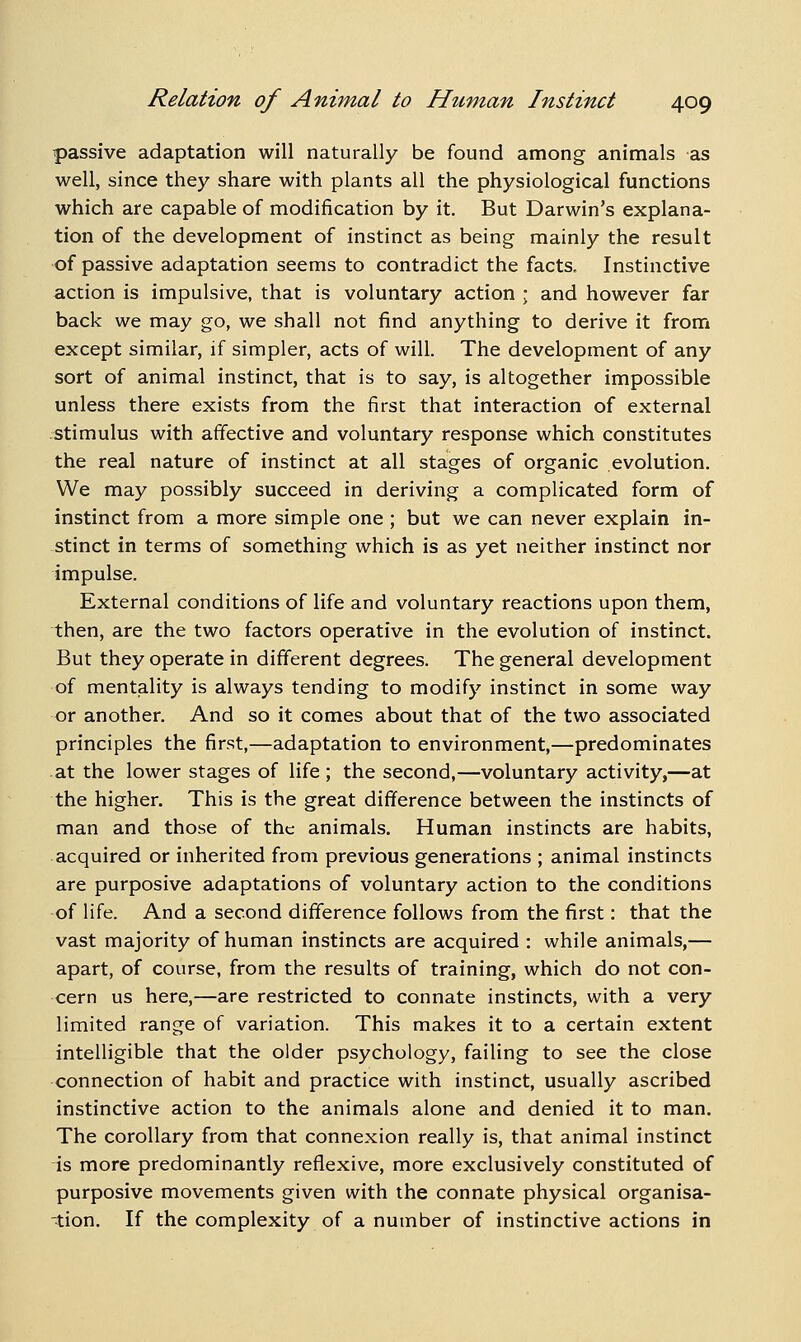 passive adaptation will naturally be found among animals as well, since they share with plants all the physiological functions which are capable of modification by it. But Darwin's explana- tion of the development of instinct as being mainly the result of passive adaptation seems to contradict the facts. Instinctive action is impulsive, that is voluntary action \ and however far back we may go, we shall not find anything to derive it from except similar, if simpler, acts of will. The development of any sort of animal instinct, that is to say, is altogether impossible unless there exists from the first that interaction of external stimulus with affective and voluntary response which constitutes the real nature of instinct at all stages of organic evolution. We may possibly succeed in deriving a complicated form of instinct from a more simple one ; but we can never explain in- stinct in terms of something which is as yet neither instinct nor impulse. External conditions of life and voluntary reactions upon them, then, are the two factors operative in the evolution of instinct. But they operate in different degrees. The general development of mentality is always tending to modify instinct in some way or another. And so it comes about that of the two associated principles the first,—adaptation to environment,—predominates at the lower stages of life ; the second,—voluntary activity,—at the higher. This is the great difference between the instincts of man and those of the animals. Human instincts are habits, acquired or inherited from previous generations ; animal instincts are purposive adaptations of voluntary action to the conditions of life. And a second difference follows from the first: that the vast majority of human instincts are acquired : while animals,— apart, of course, from the results of training, which do not con- cern us here,—are restricted to connate instincts, with a very limited range of variation. This makes it to a certain extent intelligible that the older psychology, failing to see the close connection of habit and practice with instinct, usually ascribed instinctive action to the animals alone and denied it to man. The corollary from that connexion really is, that animal instinct is more predominantly reflexive, more exclusively constituted of purposive movements given with the connate physical organisa- -tion. If the complexity of a number of instinctive actions in
