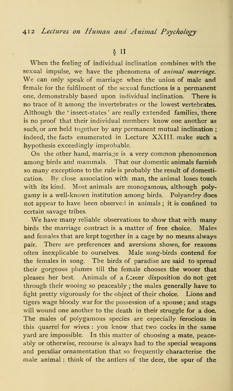 § II When the feeling of individual inclination combines with the sexual impulse, we have the phenomena of animal '>narriage. We can only speak of marriage when the union of male and female for the fulfilment of the sexual functions is a permanent one, demonstrably based upon individual inclination. There is no trace of it among the invertebrates or the lowest vertebrates. Although the * insect-states ' are really extended families, there is no proof that their individual members know one another as such, or are held together by any permanent mutual inclination ; indeed, the facts enumerated in Lecture XXIII. make such a hypothesis exceedingly improbable. On the other hand, marria;^e is a very common phenomenon among birds and mammals. That our domestic animals furnish so many exceptions to the rule is probably the result of domesti- cation. By close association with man, the animal loses touch with its kind. Most animals are monogamous, although poly- gamy is a well-known institution among birds. Polyandry does not appear to have been observed in animals ; it is confined to certain savage tribes. We have many reliable observations to show that with many birds the marriage contract is a matter of free choice. Males and females that are kept together in a cage by no means always pair. There are preferences and aversions shown, for reasons often inexplicable to ourselves. Male song-birds contend for the females in song. The birds of paradise are said to spread their gorgeous plumes till the female chooses the wooer that pleases her best. Animals of a fiercer disposition do not get through their wooing so peaceably ; the males generally have to fight pretty vigorously for the object of their choice. Lions and tigers wage bloody war for the possession of a spouse ; and stags will wound one another to the death in their struggle for a doe. The males of polygamous species are especially ferocious in this quarrel for wives : you know that two cocks in the same yard are impossible. In this matter of choosing a mate, peace- ably or otherwise, recourse is always had to the special weapons and peculiar ornamentation that so frequently characterise the jnale animal : think of the antlers of the deer, the spur of the