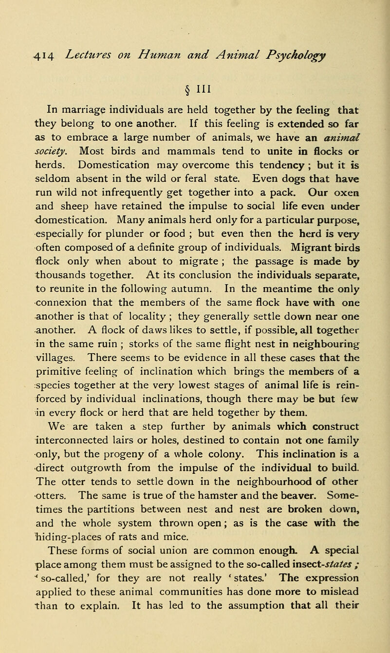 § III In marriage individuals are held together by the feeling that they belong to one another. If this feeling is extended so far as to embrace a large number of animals, we have an animal society. Most birds and mammals tend to unite in flocks or herds. Domestication may overcome this tendency ; but it is seldom absent in the wild or feral state. Even dogs that have run wild not infrequently get together into a pack. Our oxen and sheep have retained the impulse to social life even under -domestication. Many animals herd only for a particular purpose, especially for plunder or food ; but even then the herd is very often composed of a definite group of individuals. Migrant birds flock only when about to migrate ; the passage is made by thousands together. At its conclusion the individuals separate, to reunite in the following autumn. In the meantime the only connexion that the members of the same flock have with one another is that of locality; they generally settle down near one another. A flock of daws likes to settle, if possible, all together in the same ruin ; storks of the same flight nest in neighbouring villages. There seems to be evidence in all these cases that the primitive feeling of inclination which brings the members of a species together at the very lowest stages of animal life is rein- forced by individual inclinations, though there may be but few in every flock or herd that are held together by them. We are taken a step further by animals which construct interconnected lairs or holes, destined to contain not one family only, but the progeny of a whole colony. This inclination is a direct outgrowth from the impulse of the individual to build. The otter tends to settle down in the neighbourhood of other ■otters. The same is true of the hamster and the beaver. Some- times the partitions between nest and nest are broken down, and the whole system thrown open; as is the case with the liiding-places of rats and mice. These forms of social union are common enough. A special place among them must be assigned to the so-called vn&^ct-states ; '*■ so-called,' for they are not really ' states.' The expression applied to these animal communities has done more to mislead than to explain. It has led to the assumption that all their