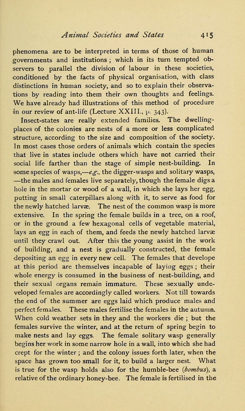 phenomena are to be interpreted in terms of those of human governments and institutions ; which in its turn tempted ob- servers to parallel the division of labour in these societies, ■conditioned by the facts of physical organisation, with class distinctions in human society, and so to explain their observa- tions by reading into them their own thoughts and feelings. We have already had illustrations of this method of procedure in our review of ant-life (Lecture XXIII., \>. 343). Insect-states are really extended families. The dwelling- places of the colonies are nests of a more or less complicated structure, according to the size and composition of the society. In most cases those orders of animals which contain the species that live in states include others which have not carried their social life farther than the stage of simple nest-building. In some species of wasps,^—e.g., the digger-wasps and solitary wasps, —the males and females live separately, though the female digs a hole in the mortar or wood of a wall, in which she lays her t.^%, putting in small caterpillars along with it, to serve as food for the newly hatched larvae. The nest of the common wasp is more extensive. In the spring the female builds in a tree, on a roof, or in the ground a few hexagonal cells of vegetable material, lays an %^'g in each of them, and feeds the newly hatched larvae until they crawl out. After this the young assist in the work of building, and a nest is gradually constructed, the female depositing an ^^^ in every new cell. The females that develope at this period are themselves incapable of laying eggs ; their whole energy is consumed in the business of nest-building, and their sexual organs remain immature. These sexually unde- veloped females are accordingly called workers. Not till towards the end of the summer are eggs laid which produce males and perfect females. These males fertilise the females in the autumn. When cold weather sets in they and the workers die ; but the females survive the winter, and at the return of spring begin to make nests and lay eggs. The female solitary wasp generally begins her work in some narrow hole in a wall, into which she had crept for the winter ; and the colony issues forth later, when the space has grown too small for it, to build a larger nest. What is true for the wasp holds also for the humble-bee {bombus), a relative of the ordinary honey-bee. The female is fertilised in the