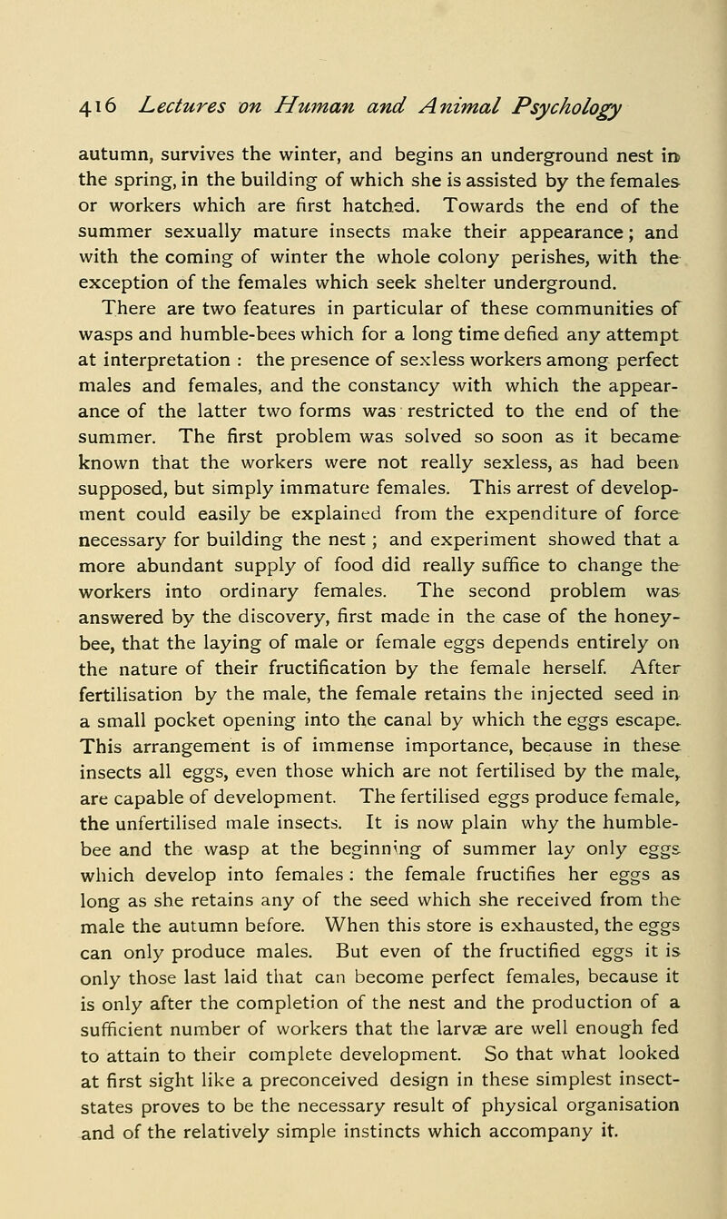 autumn, survives the winter, and begins an underground nest in the spring, in the building of which she is assisted by the females or workers which are first hatched. Towards the end of the summer sexually mature insects make their appearance; and with the coming of winter the whole colony perishes, with the exception of the females which seek shelter underground. There are two features in particular of these communities of wasps and humble-bees which for a long time defied any attempt at interpretation : the presence of sexless workers among perfect males and females, and the constancy with which the appear- ance of the latter two forms was restricted to the end of the summer. The first problem was solved so soon as it became known that the workers were not really sexless, as had been supposed, but simply immature females. This arrest of develop- ment could easily be explained from the expenditure of force necessary for building the nest; and experiment showed that a more abundant supply of food did really suffice to change the workers into ordinary females. The second problem was answered by the discovery, first made in the case of the honey- bee, that the laying of male or female eggs depends entirely on the nature of their fructification by the female herself After fertilisation by the male, the female retains the injected seed in a small pocket opening into the canal by which the eggs escape. This arrangement is of immense importance, because in these insects all eggs, even those which are not fertilised by the male^ are capable of development. The fertilised eggs produce female,. the unfertilised male insects. It is now plain why the humble- bee and the wasp at the beginning of summer lay only eggs which develop into females : the female fructifies her eggs as long as she retains any of the seed which she received from the male the autumn before. When this store is exhausted, the eggs can only produce males. But even of the fructified eggs it is only those last laid that can become perfect females, because it is only after the completion of the nest and the production of a sufficient number of workers that the larvae are well enough fed to attain to their complete development. So that what looked at first sight like a preconceived design in these simplest insect- states proves to be the necessary result of physical organisation and of the relatively simple instincts which accompany it.