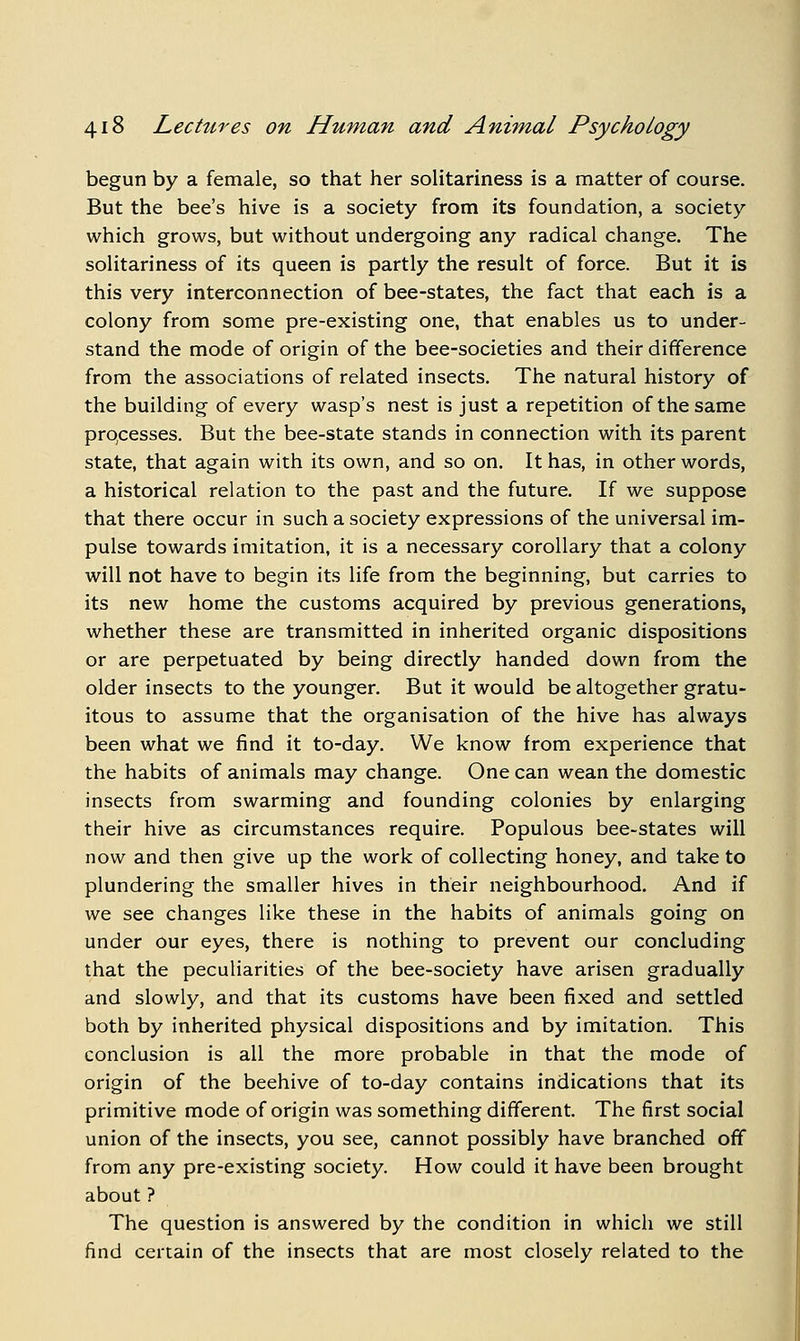 begun by a female, so that her solitariness is a matter of course. But the bee's hive is a society from its foundation, a society which grows, but without undergoing any radical change. The solitariness of its queen is partly the result of force. But it is this very interconnection of bee-states, the fact that each is a colony from some pre-existing one, that enables us to under- stand the mode of origin of the bee-societies and their difference from the associations of related insects. The natural history of the building of every wasp's nest is just a repetition of the same prqcesses. But the bee-state stands in connection with its parent state, that again with its own, and so on. It has, in other words, a historical relation to the past and the future. If we suppose that there occur in such a society expressions of the universal im- pulse towards imitation, it is a necessary corollary that a colony will not have to begin its life from the beginning, but carries to its new home the customs acquired by previous generations, whether these are transmitted in inherited organic dispositions or are perpetuated by being directly handed down from the older insects to the younger. But it would be altogether gratu- itous to assume that the organisation of the hive has always been what we find it to-day. We know from experience that the habits of animals may change. One can wean the domestic insects from swarming and founding colonies by enlarging their hive as circumstances require. Populous bee-states will now and then give up the work of collecting honey, and take to plundering the smaller hives in their neighbourhood. And if we see changes like these in the habits of animals going on under our eyes, there is nothing to prevent our concluding that the peculiarities of the bee-society have arisen gradually and slowly, and that its customs have been fixed and settled both by inherited physical dispositions and by imitation. This conclusion is all the more probable in that the mode of origin of the beehive of to-day contains indications that its primitive mode of origin was something different. The first social union of the insects, you see, cannot possibly have branched off from any pre-existing society. How could it have been brought about ? The question is answered by the condition in which we still find certain of the insects that are most closely related to the