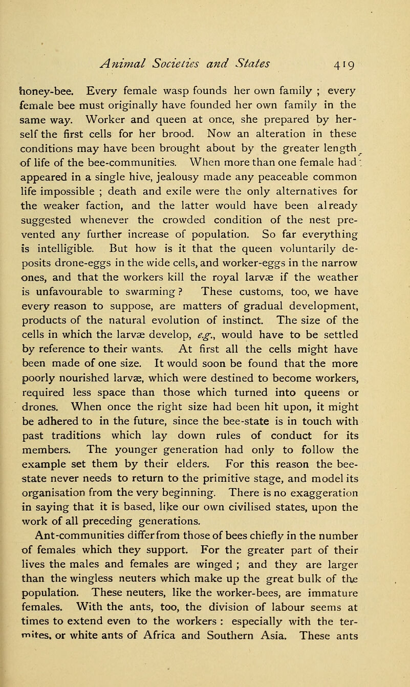 honey-bee. Every female wasp founds her own family ; every female bee must originally have founded her own family in the same way. Worker and queen at once, she prepared by her- self the first cells for her brood. Now an alteration in these conditions may have been brought about by the greater length of life of the bee-communities. When more than one female had: appeared in a single hive, jealousy made any peaceable common life impossible ; death and exile were the only alternatives for the weaker faction, and the latter would have been already suggested whenever the crowded condition of the nest pre- vented any further increase of population. So far everything is intelligible. But how is it that the queen voluntarily de- posits drone-eggs in the wide cells, and worker-eggs in the narrow ones, and that the workers kill the royal larvae if the weather is unfavourable to swarming ? These customs, too, we have every reason to suppose, are matters of gradual development, products of the natural evolution of instinct. The size of the cells in which the larvae develop, e.g., would have to be settled by reference to their wants. At first all the cells might have been made of one size. It would soon be found that the more poorly nourished larvae, which were destined to become workers, required less space than those which turned into queens or drones. When once the right size had been hit upon, it might be adhered to in the future, since the bee-state is in touch with past traditions which lay down rules of conduct for its members. The younger generation had only to follow the example set them by their elders. For this reason the bee- state never needs to return to the primitive stage, and model its organisation from the very beginning. There is no exaggeration in saying that it is based, like our own civilised states, upon the work of all preceding generations. Ant-communities differfrom those of bees chiefly in the number of females which they support. For the greater part of their lives the males and females are winged ; and they are larger than the wingless neuters which make up the great bulk of thje population. These neuters, like the worker-bees, are immature females. With the ants, too, the division of labour seems at times to extend even to the workers : especially with the ter- mites, or white ants of Africa and Southern Asia. These ants