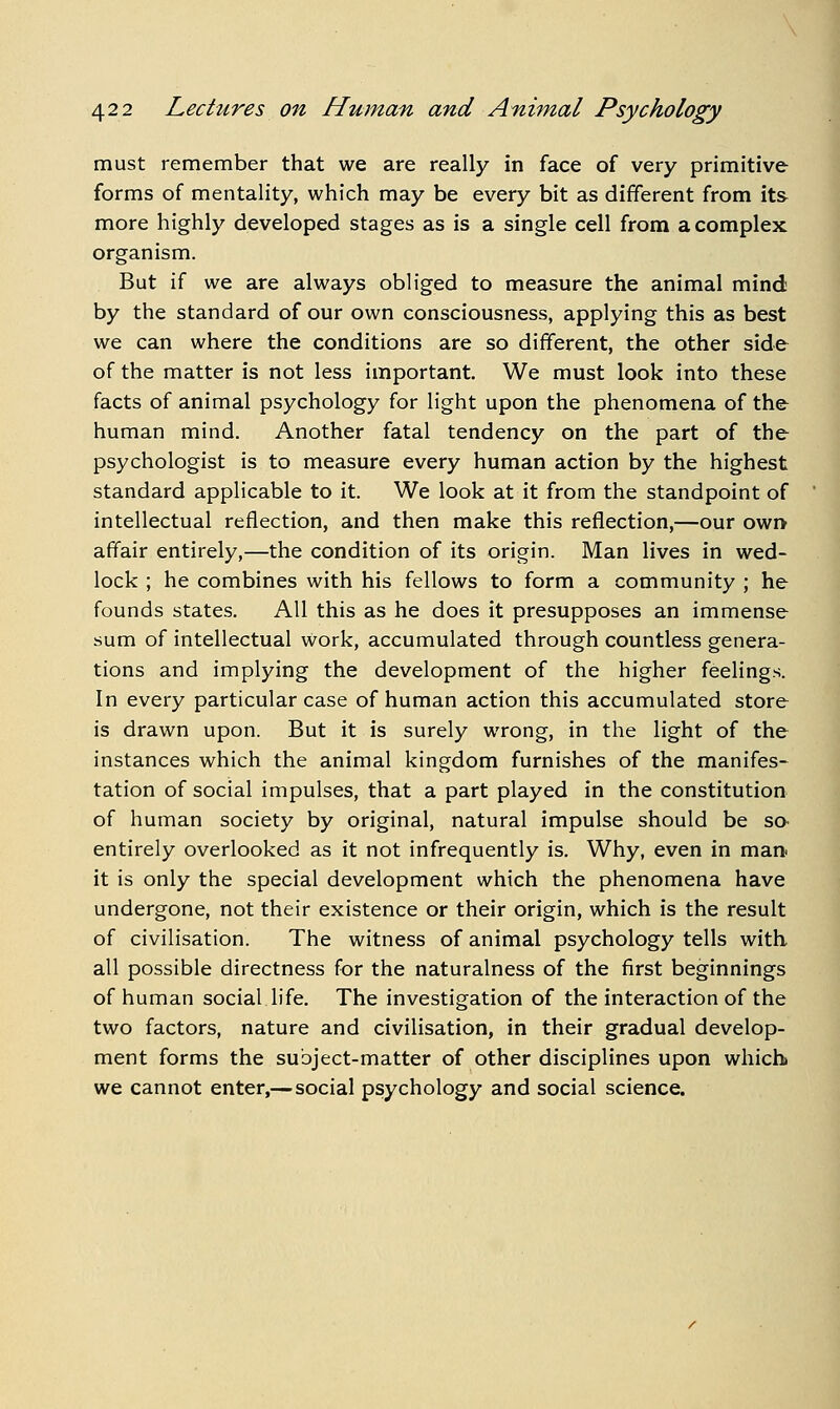 must remember that we are really in face of very primitive forms of mentality, which may be every bit as different from its more highly developed stages as is a single ceil from a complex organism. But if we are always obliged to measure the animal mind by the standard of our own consciousness, applying this as best we can where the conditions are so different, the other side of the matter is not less important. We must look into these facts of animal psychology for light upon the phenomena of the human mind. Another fatal tendency on the part of the psychologist is to measure every human action by the highest standard applicable to it. We look at it from the standpoint of intellectual reflection, and then make this reflection,—our owi> affair entirely,—the condition of its origin. Man lives in wed- lock ; he combines with his fellows to form a community ; he founds states. All this as he does it presupposes an immense sum of intellectual work, accumulated through countless genera- tions and implying the development of the higher feelings. In every particular case of human action this accumulated store is drawn upon. But it is surely wrong, in the light of the instances which the animal kingdom furnishes of the manifes- tation of social impulses, that a part played in the constitution of human society by original, natural impulse should be sa entirely overlooked as it not infrequently is. Why, even in man it is only the special development which the phenomena have undergone, not their existence or their origin, which is the result of civilisation. The witness of animal psychology tells with all possible directness for the naturalness of the first beginnings of human social life. The investigation of the interaction of the two factors, nature and civilisation, in their gradual develop- ment forms the subject-matter of other disciplines upon which we cannot enter,— social psychology and social science.