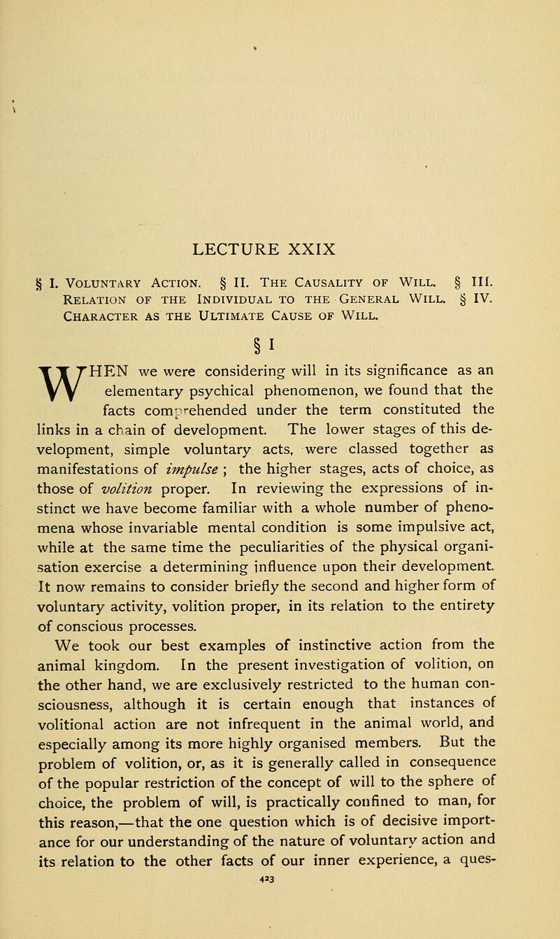 LECTURE XXIX § I. Voluntary Action. § II. The Causality of Will. § III. Relation of the Individual to the General Will. § IV. Character as the Ultimate Cause of Will. §1 WHEN we were considering will in its significance as an elementary psychical phenomenon, we found that the facts comp'-ehended under the term constituted the links in a chain of development. The lower stages of this de- velopment, simple voluntary acts, were classed together as manifestations of impulse ; the higher stages, acts of choice, as those of volition proper. In reviewing the expressions of in- stinct we have become familiar with a whole number of pheno- mena whose invariable mental condition is some impulsive act, while at the same time the peculiarities of the physical organi- sation exercise a determining influence upon their development. It now remains to consider briefly the second and higher form of voluntary activity, volition proper, in its relation to the entirety of conscious processes. We took our best examples of instinctive action from the animal kingdom. In the present investigation of volition, on the other hand, we are exclusively restricted to the human con- sciousness, although it is certain enough that instances of volitional action are not infrequent in the animal world, and especially among its more highly organised members. But the problem of volition, or, as it is generally called in consequence of the popular restriction of the concept of will to the sphere of choice, the problem of will, is practically confined to man, for this reason,—that the one question which is of decisive import- ance for our understanding of the nature of voluntary action and its relation to the other facts of our inner experience, a ques-