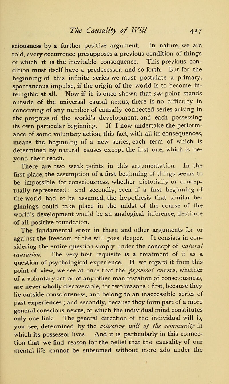 sciousness by a further positive argument. In nature, we are told, every occurrence presupposes a previous condition of things of which it is the inevitable consequence. This previous con- dition must itself have a predecessor, and so forth. But for the beginning of this infinite series we must postulate a primary^ spontaneous impulse, if the origin of the world is to become in- telligible at all. Now if it is once shown that one point stands outside of the universal causal nexus, there is no difficulty in conceiving of any number of causally connected series arising in the progress of the world's development, and each possessing its own particular beginning. If I now undertake the perform- ance of some voluntary action, this fact, with all its consequences, means the beginning of a new series, each term of which is determined by natural causes except the first one, which is be- yond their reach. There are two weak points in this argumentation. In the first place, the assumption of a first beginning of things seems to be impossible for consciousness, whether pictorially or concep- tually represented ; and secondly, even if a first beginning of the world had to be assumed, the hypothesis that similar be- ginnings could take place in the midst of the course of the world's development would be an analogical inference, destitute of all positive foundation. The fundamental error in these and other arguments for or against the freedom of the will goes deeper. It consists in con- sidering the entire question simply under the concept of natural causation. The very first requisite is a treatment of it as a question of psychological experience. If we regard it from this point of view, we see at once that the psychical causes, whether of a voluntary act or of any other manifestation of consciousness, are never wholly discoverable, for two reasons : first, because they lie outside consciousness, and belong to an inaccessible series of past experiences ; and secondly, because they form part of a more general conscious nexus, of which the individual mind constitutes only one link. The general direction of the individual will is, you see, determined by the collective will of the community in which its possessor lives. And it is particularly in this connec- tion that we find reason for the belief that the causality of our mental life cannot be subsumed without more ado under the