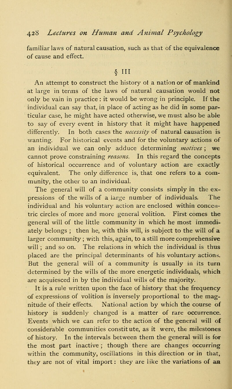 familiar laws of natural causation, such as that of the equivalence of cause and effect. § in An attempt to construct the history ot a nation or of mankind at large in terms of the laws of natural causation would not only be vain in practice: it would be wrong in principle. If the individual can say that, in place of acting as he did in some par- ticular case, he might have acted otherwise, we must also be able to say of every event in history that it might have happened differently. In both cases the necessity of natural causation is wanting. For historical events and for the voluntary actions of an individual we can only adduce determining motives ; we cannot prove constraining reasons. In this regard the concepts of historical occurrence and of voluntary action are exactly equivalent. The only difference is, that one refers to a com- munity, the other to an individual. The general will of a community consists simply in the ex- pressions of the wills of a large number of individuals. The individual and his voluntary action are enclosed within concen- tric circles of more and more general volition. First comes the general will of the little community in which he most immedi- ately belongs ; then he, with this will, is subject to the will of a larger community ; with this, again, to a still more comprehensive will; and so on. The relations in which the individual is thus placed are the principal determinants of his voluntary actions. But the general will of a community is usually in its turn determined by the wills of the more energetic individuals, which are acquiesced in by the individual wills of the majority. It is a rule written upon the face of history that the frequency of expressions of volition is inversely proportional to the mag- nitude of their effects. National action by which the course of history is suddenly changed is a matter of rare occurrence. Events which we can refer to the action of the general will of considerable communities constitute, as it were, the milestones of history. In the intervals between them the general will is for the most part inactive ; though there are changes occurring within the community, oscillations in this direction or in that, they are not of vital import: they are like the variations of an