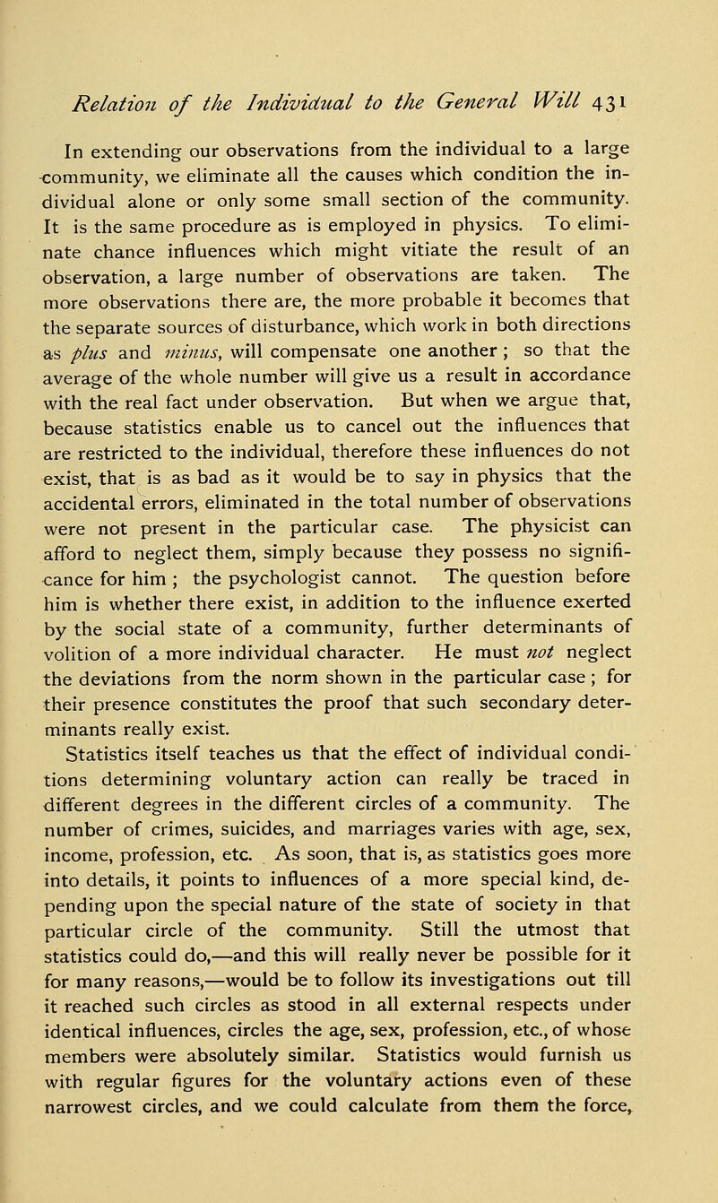 In extending our observations from the individual to a large -community, we eliminate all the causes which condition the in- dividual alone or only some small section of the community. It is the same procedure as is employed in physics. To elimi- nate chance influences which might vitiate the result of an observation, a large number of observations are taken. The more observations there are, the more probable it becomes that the separate sources of disturbance, which work in both directions as plus and minus, will compensate one another; so that the average of the whole number will give us a result in accordance with the real fact under observation. But when we argue that, because statistics enable us to cancel out the influences that are restricted to the individual, therefore these influences do not exist, that is as bad as it would be to say in physics that the accidental errors, eliminated in the total number of observations were not present in the particular case. The physicist can afford to neglect them, simply because they possess no signifi- cance for him ; the psychologist cannot. The question before him is whether there exist, in addition to the influence exerted by the social state of a community, further determinants of volition of a more individual character. He must not neglect the deviations from the norm shown in the particular case; for their presence constitutes the proof that such secondary deter- minants really exist. Statistics itself teaches us that the effect of individual condi- tions determining voluntary action can really be traced in different degrees in the different circles of a community. The number of crimes, suicides, and marriages varies with age, sex, income, profession, etc. As soon, that i.s, as statistics goes more into details, it points to influences of a more special kind, de- pending upon the special nature of the state of society in that particular circle of the community. Still the utmost that statistics could do,—and this will really never be possible for it for many reason.s,—would be to follow its investigations out till it reached such circles as stood in all external respects under identical influences, circles the age, sex, profession, etc., of whose members were absolutely similar. Statistics would furnish us with regular figures for the voluntary actions even of these narrowest circles, and we could calculate from them the force.