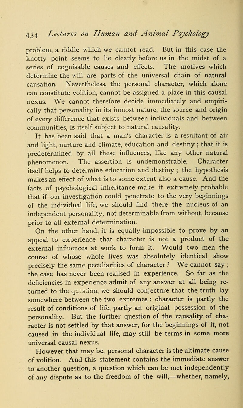 problem, a riddle which we cannot read. But in this case the knotty point seems to lie clearly before us in the midst of a series of cognisable causes and effects. The motives which determine the will are parts of the universal chain of natural causation. Nevertheless, the personal character, which alone can constitute volition, cannot be assigned a place in this causal nexus. We cannot therefore decide immediately and empiri- cally that personality in its inmost nature, the source and origin of every difference that exists between individuals and between communities, is itself subject to natural causality. It has been said that a man's character is a resultant of air and light, nurture and climate, education and destiny; that it is predetermined by all these influences, like any other natural phenomenon. The assertion is undemonstrable. Character itself helps to determine education and destiny ; the hypothesis makes an effect of what is to some extent also a cause. And the facts of psychological inheritance make it extremely probable that if our investigation could penetrate to the very beginnings of the individual life, we should find there the nucleus of an independent personality, not determinable from without, because prior to all external determination. On the other hand, it is equally impossible to prove by an appeal to experience that character is not a product of the external influences at work to form it. Would two men the course of whose whole lives was absolutely identical show precisely the same peculiarities of character } We cannot say ; the case has never been realised in experience. So far as the deficiencies in experience admit of any answer at all being re- turned to the 4u:stion, we should conjecture that the truth lay somewhere between the two extremes : character is partly the result of conditions of life, partly an original possession of the personality. But the further question of the causality of cha- racter is not settled by that answer, for the beginnings of it, not caused in the individual life, may still be terms in some more universal causal nexus. However that may be, personal character is the ultimate cause of volition. And this statement contains the immediate answer to another question, a question which can be met independently of any dispute as to the freedom of the will,—whether, namely,