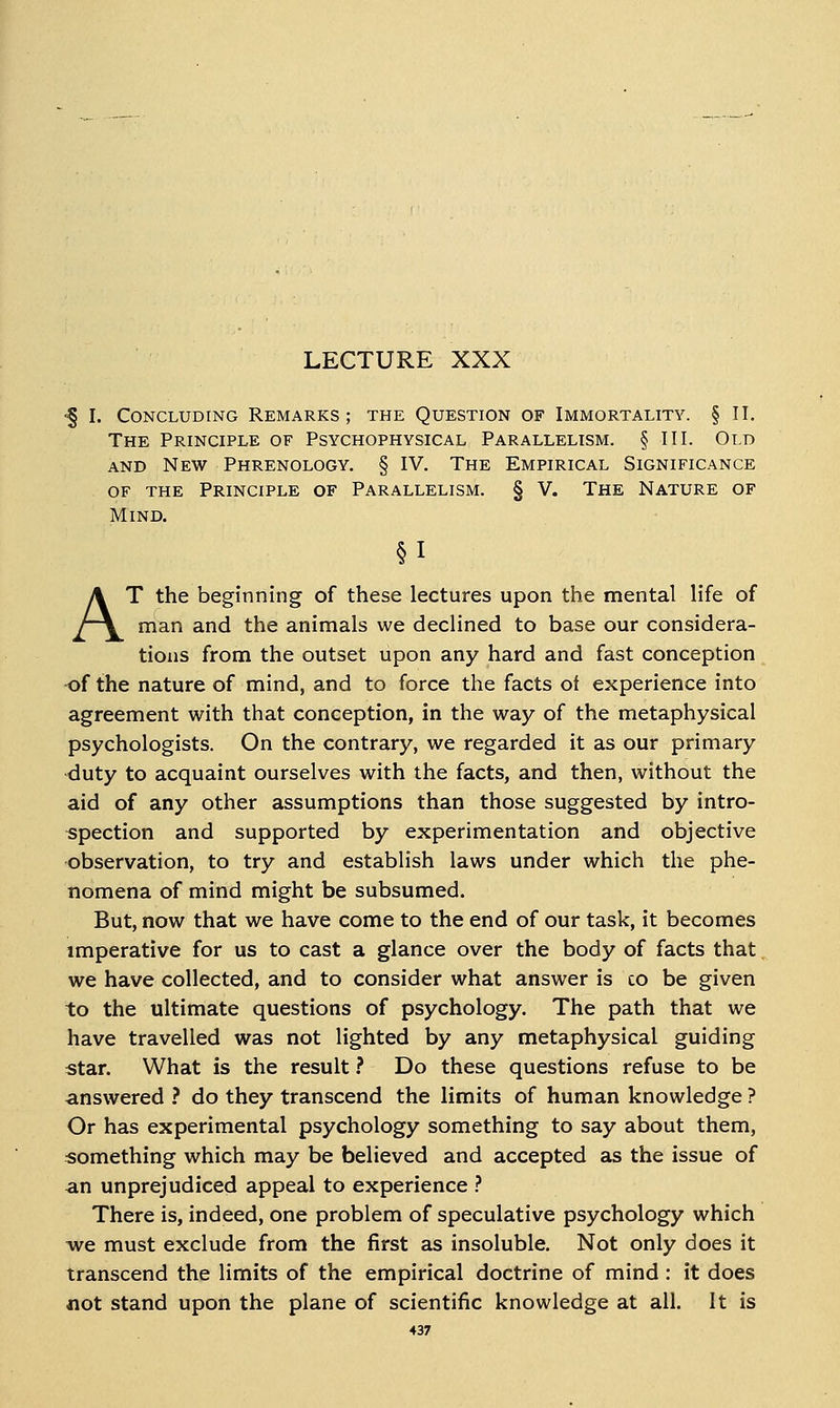 LECTURE XXX ■§ I. Concluding Remarks; the Question of Immortality. § II. The Principle of Psychophysical Parallelism. § III. Old AND New Phrenology. § IV. The Empirical Significance OF the Principle of Parallelism. § V. The Nature of Mind. AT the beginning of these lectures upon the mental life of man and the animals we declined to base our considera- tions from the outset upon any hard and fast conception of the nature of mind, and to force the facts of experience into agreement with that conception, in the way of the metaphysical psychologists. On the contrary, we regarded it as our primary duty to acquaint ourselves with the facts, and then, without the aid of any other assumptions than those suggested by intro- spection and supported by experimentation and objective observation, to try and establish laws under which the phe- nomena of mind might be subsumed. But, now that we have come to the end of our task, it becomes imperative for us to cast a glance over the body of facts that we have collected, and to consider what answer is co be given to the ultimate questions of psychology. The path that we have travelled was not lighted by any metaphysical guiding star. What is the result ? Do these questions refuse to be answered ? do they transcend the limits of human knowledge ? Or has experimental psychology something to say about them, something which may be believed and accepted as the issue of an unprejudiced appeal to experience ? There is, indeed, one problem of speculative psychology which Ave must exclude from the first as insoluble. Not only does it transcend the limits of the empirical doctrine of mind : it does not stand upon the plane of scientific knowledge at all. It is