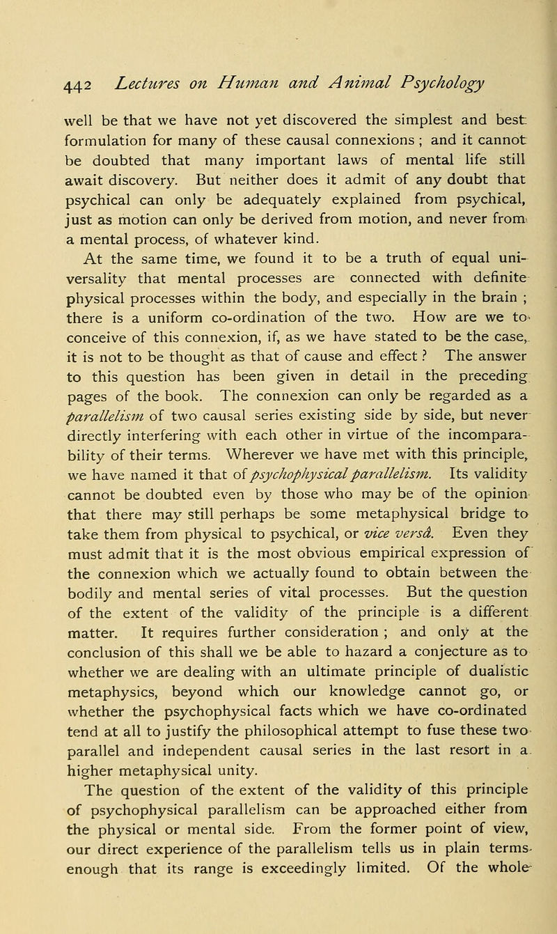 well be that we have not yet discovered the simplest and best formulation for many of these causal connexions ; and it cannot be doubted that many important laws of mental life still await discovery. But neither does it admit of any doubt that psychical can only be adequately explained from psychical, just as motion can only be derived from motion, and never from- a mental process, of whatever kind. At the same time, we found it to be a truth of equal uni- versality that mental processes are connected with definite physical processes within the body, and especially in the brain ; there is a uniform co-ordination of the two. How are we to» conceive of this connexion, if, as we have stated to be the case,, it is not to be thought as that of cause and effect.-' The answer to this question has been given in detail in the preceding pages of the book. The connexion can only be regarded as a parallelism of two causal series existing side by side, but never directly interfering with each other in virtue of the incompara- bility of their terms. Wherever we have met with this principle, we have named it that oi psychophysical parallelism. Its validity cannot be doubted even by those who may be of the opinion that there may still perhaps be some metaphysical bridge to take them from physical to psychical, or vice versd. Even they must admit that it is the most obvious empirical expression of the connexion which we actually found to obtain between the bodily and mental series of vital processes. But the question of the extent of the validity of the principle is a different matter. It requires further consideration ; and only at the conclusion of this shall we be able to hazard a conjecture as to whether we are dealing with an ultimate principle of dualistic metaphysics, beyond which our knowledge cannot go, or whether the psychophysical facts which we have co-ordinated tend at all to justify the philosophical attempt to fuse these two- parallel and independent causal series in the last resort in a. higher metaphysical unity. The question of the extent of the validity of this principle of psychophysical parallelism can be approached either from the physical or mental side. From the former point of view, our direct experience of the parallelism tells us in plain terms- enough that its range is exceedingly limited. Of the whole-