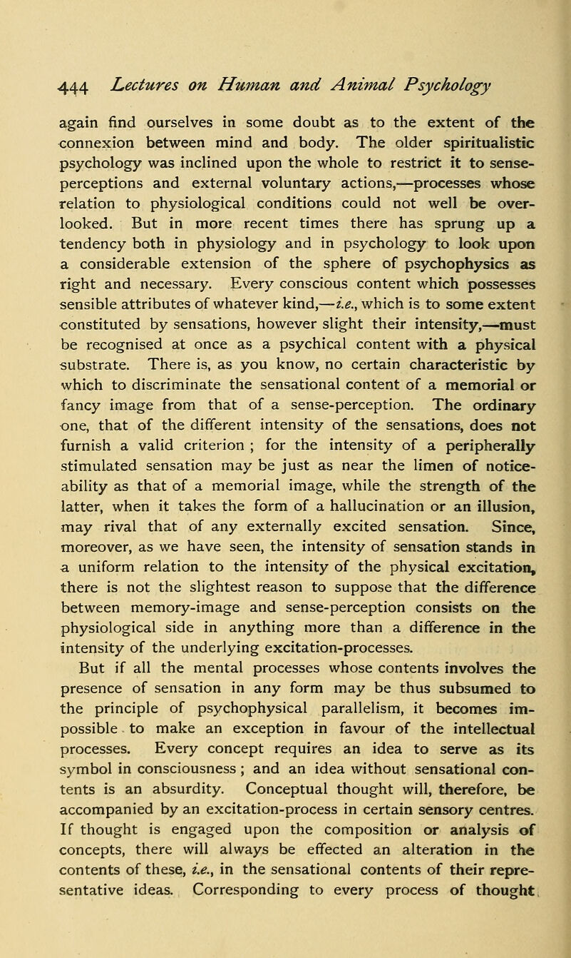 again find ourselves in some doubt as to the extent of the connexion between mind and body. The older spiritualistic psychology was inclined upon the whole to restrict it to sense- perceptions and external voluntary actions,—processes whose relation to physiological conditions could not well be over- looked. But in more recent times there has sprung up a tendency both in physiology and in psychology to look upon a considerable extension of the sphere of psychophysics as right and necessary. Every conscious content which possesses sensible attributes of whatever kind,—i.e., which is to some extent constituted by sensations, however slight their intensity,—must be recognised at once as a psychical content with a physical substrate. There is, as you know, no certain characteristic by which to discriminate the sensational content of a memorial or fancy image from that of a sense-perception. The ordinary one, that of the different intensity of the sensations, does not furnish a valid criterion ; for the intensity of a peripherally stimulated sensation may be just as near the limen of notice- ability as that of a memorial image, while the strength of the latter, when it takes the form of a hallucination or an illusion, may rival that of any externally excited sensation. Since, moreover, as we have seen, the intensity of sensation stands in a uniform relation to the intensity of the physical excitation, there is not the slightest reason to suppose that the difference between memory-image and sense-perception consists on the physiological side in anything more than a difference in the intensity of the underlying excitation-processes. But if all the mental processes whose contents involves the presence of sensation in any form may be thus subsumed to the principle of psychophysical parallelism, it becomes im- possible to make an exception in favour of the intellectual processes. Every concept requires an idea to serve as its symbol in consciousness; and an idea without sensational con- tents is an absurdity. Conceptual thought will, therefore, be accompanied by an excitation-process in certain sensory centres. If thought is engaged upon the composition or analysis of concepts, there will always be effected an alteration in the contents of these, i.e.^ in the sensational contents of their repre- sentative ideas. Corresponding to every process of thought,