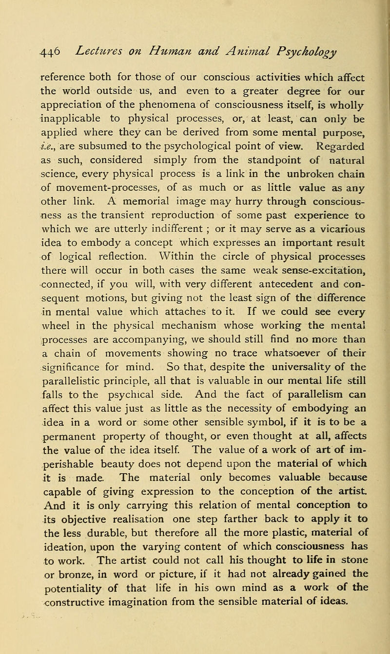 reference both for those of our conscious activities which affect the world outside us, and even to a greater degree for our appreciation of the phenomena of consciousness itself, is wholly- inapplicable to physical processes, or, at least, can only be applied where they can be derived from some mental purpose, i.e., are subsumed to the psychological point of view. Regarded as such, considered simply from the standpoint of natural science, every physical process is a link in the unbroken chain of movement-processes, of as much or as little value as any other link. A memorial image may hurry through conscious- ness as the transient reproduction of some past experience to which we are utterly indifferent ; or it may serve as a vicarious idea to embody a concept which expresses an important result of logical reflection. Within the circle of physical processes there will occur in both cases the same weak sense-excitation, ■connected, if you will, with very different antecedent and con- sequent motions, but giving not the least sign of the difference in mental value which attaches to it. If we could see every wheel in the physical mechanism whose working the mental processes are accompanying, we should still find no more than a chain of movements showing no trace whatsoever of their significance for mind. So that, despite the universality of the parallelistic principle, all that is valuable in our mental life still falls to the psychical side. And the fact of parallelism can affect this value just as little as the necessity of embodying an idea in a word or some other sensible symbol, if it is to be a permanent property of thought, or even thought at all, affects the value of the idea itself The value of a work of art of im- perishable beauty does not depend upon the material of which it is made. The material only becomes valuable because capable of giving expression to the conception of the artist And it is only carrying this relation of mental conception to its objective realisation one step farther back to apply it to the less durable, but therefore all the more plastic, material of ideation, upon the varying content of which consciousness has to work. The artist could not call his thought to life in stone or bronze, in word or picture, if it had not already gained the potentiality of that life in his own mind as a work of the constructive imagination from the sensible material of ideas. I