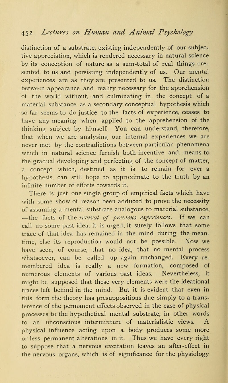 distinction of a substrate, existing- independently of our subjec- tive appreciation, which is rendered necessary in natural science by its conception of nature as a sum-total of real things pre- sented to us and persisting independently of us. Our mental experiences are as they are presented to us. The distinction between appearance and reality necessary for the apprehension of the world without, and culminating in the Concept of a material substance as a secondary conceptual hypothesis which so far seems to do justice to the facts of experience, ceases to have any meaning when applied to the apprehension of the thinking subject by himself You can understand, therefore, that when we are analysing our internal experiences we are never met by the contradictions between particular phenomena which in natural science furnish both incentive and means to the gradual developing and perfecting of the concept of matter, a concept which, destined as it is to remain for ever a hypothesis, can still hope to approximate to the truth by an infinite number of efforts towards it. There is just one single group of empirical facts which have with some show of reason been adduced to prove the necessity of assuming a mental substrate analogous to material substance, —the facts of the revival of previous experiences. If we can call up some past idea, it is urged, it surely follows that some trace of that idea has remained in the mind during the mean- time, else its reproduction would not be possible. Now we have seen, of course, that no idea, that no mental process x^hatsoever, can be called up again unchanged. Every re- membered idea is really a new formation, composed of numerous elements of various past ideas. Nevertheless, it might be supposed that these very elements were the ideational traces left behind in the mind. But it is evident that even in this form the theory has presuppositions due simply to a trans- ference of the permanent effects observed in the case of physical processes to the hypothetical mental substrate, in other words to an unconscious intermixture of materialistic views. A physical influence acting upon a body produces some more or less permanent alterations in it. Thus we have every right to suppose that a nervous excitation leaves an aftei-effect in the nervous organs, which is of significance for the physiology